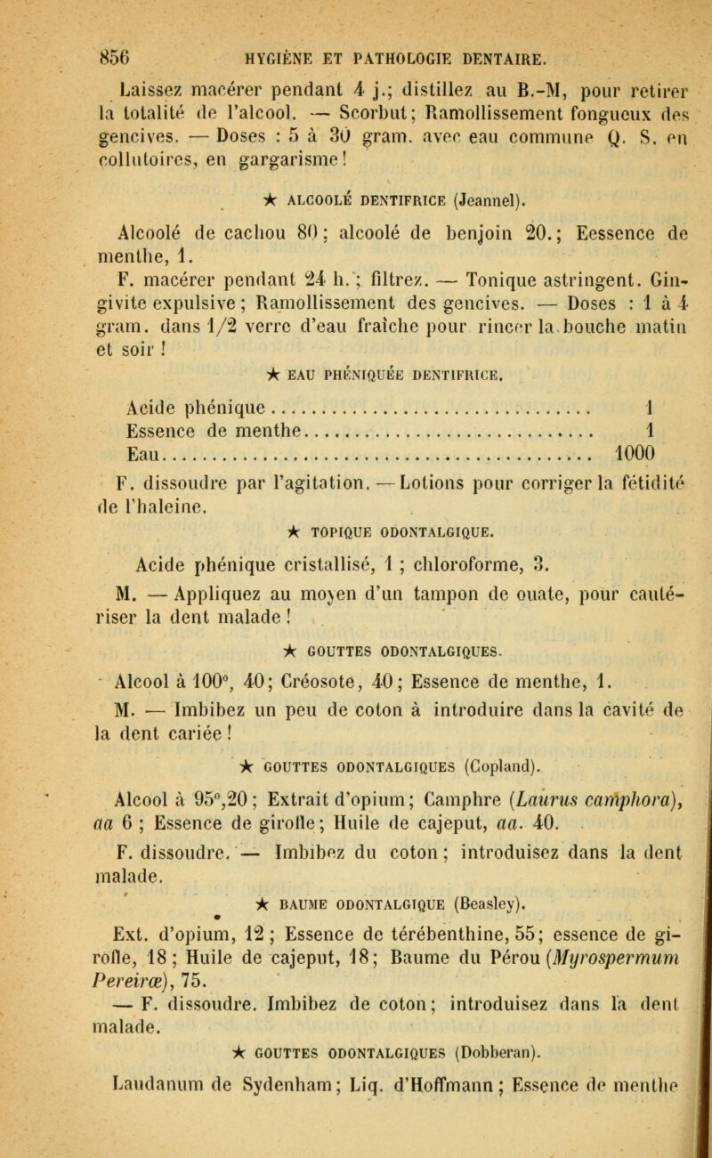 Laissez macérer pendant 4 j.; distillez au B.-M, pour retirer la totalité de l'alcool. — Scorbut; Ramollissement fongueux des gencives. —Doses : 5 à 30 gram. avec eau commune Q. S. en collutoires, en gargarisme! i*r ALGOOLÉ DENTIFRICE (Jeaniiel). Alcoolé de cachou 80 : alcoolé de benjoin 20. ; Eessence de menthe, 1. F. macérer pendant 24 h. ; filtrez. — Tonique astringent. Gin- givite expulsive ; Ramollissement des gencives. — Doses : 1 à 4- gram. dans 1/2 verre d'eau fraîche pour rincer la.bouche matin et soir ! ^ EAU PHKNiaUlÎE DENTIFRICE. Acide phénique 1 Essence de menthe 1 Eau 1000 F. dissoudre par l'agitation.—Lotions pour corriger la fétidité de rhaleine. îfcr TOPIQUE ODONTALGIQUE. Acide phénique cristallisé, 1 ; chloroforme, 3. M. — Appliquez au moyen d'un tampon de ouate, pour cauté- riser la dent malade ! ic GOUTTES ODONTALGIQUES. Alcool à 100^, 40; Créosote, 40; Essence de menthe, 1. M. — Imbibez un peu de coton à introduire dans la cavité de la dent cariée ! •k GOUTTES ODONTALGIQUES (Copland). Alcool à 95°,20; Extrait d'opium; Camphre {Laiirus carAphora), aa 6 ; Essence de girolle; Huile de cajeput, aa. 40. F. dissoudre,— Imbibez du coton; introduisez dans la dent malade. A BAUME ODONTALGIQUE (Beasley). • Ext. d'opium, 12; Essence de térébenthine, 55; essence de gi- rofle, 18; Huile de cajeput, 18; Baume du ?éron {Myrospermum Pereirœ}y 75. — F. dissoudre. Imbibez de coton; introduisez dans la dent malade. ik GOUTTES ODONTALGIQUES (Dobberan). Laudanum de Sydenham; Liq. d'Hoffmann; Essence de menthe