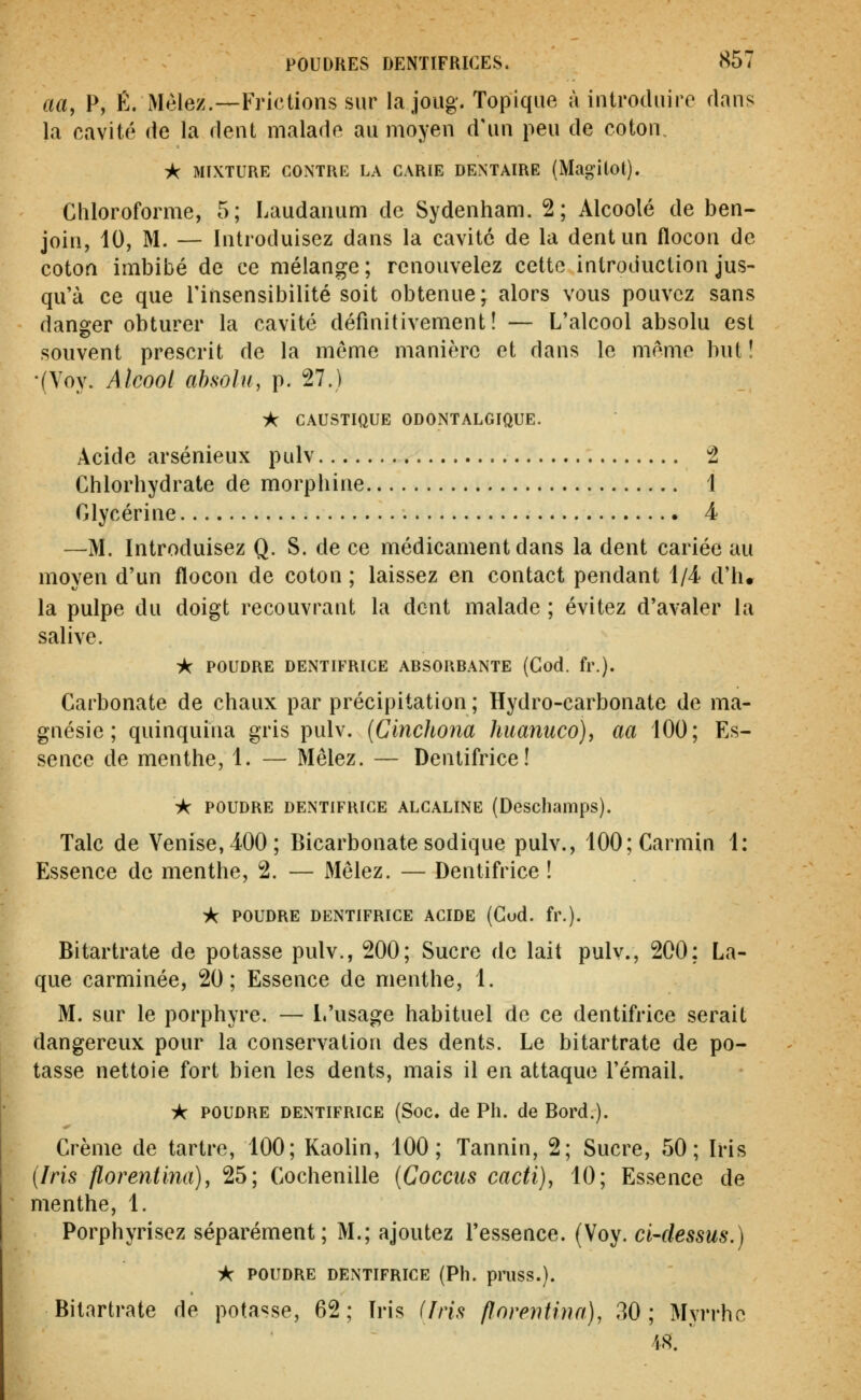 aa, P, É. Mêlez.—Frictions sur la joug. Topique à introduire dans la cavité de la dent malade au moyen d'un peu de coton. -k MIXTURE CONTRE LA CARIE DENTAIRE (Magilot). Chloroforme, 5; Laudanum de Sydenliam. 2; Alcoolé de ben- join, 10, M. — Introduisez dans la cavité de la dent un flocon de coton imbibé de ce mélange; renouvelez cette introduction jus- qu'à ce que l'insensibilité soit obtenue; alors vous pouvez sans danger obturer la cavité définitivement! — L'alcool absolu est souvent prescrit de la môme manière et dans le même but ! •(Yoy. Alcool absolu, p. 27.) • CAUSTIQUE ODONTALGIQUE. Acide arsénieux pulv 2 Chlorhydrate de morphine 1 Glycérine 4 —M. Introduisez Q. S. de ce médicament dans la dent cariée au moyen d'un flocon de coton ; laissez en contact pendant i/i d'h* la pulpe du doigt recouvrant la dent malade ; évitez d'avaler la salive. ik POUDRE DENTIFRICE ABSORBANTE (God. fr.). Carbonate de chaux par précipitation ; Hydro-carbonate de ma- gnésie ; quinquina gris pulv. {Clnchona huaniico), aa 100; Es- sence de menthe, 1. — Mêlez. — Dentifrice! ic POUDRE DENTIFRICE ALCALINE (Descliamps). Talc de Venise, 400; Bicarbonate sodique pulv., 100; Carmin 1: Essence de menthe, 2. — Mêlez. — Dentifrice ! A POUDRE DENTIFRICE ACIDE (God. fr.). Bitartrate de potasse pulv., 200; Sucre de lait pulv., 200: La- que carminée, 20; Essence de menthe, 1. M. sur le porphyre. — L'usage habituel de ce dentifrice serait dangereux pour la conservation des dents. Le bitartrate de po- tasse nettoie fort bien les dents, mais il en attaque l'émail. k POUDRE DENTIFRICE (Soc. de Pli. de Bord.). Crème de tartre, 100; Kaolin, 100; Tannin, 2; Sucre, 50; Iris {Iris florentina), 25; Cochenille (Cocciis cacti), 10; Essence de menthe, 1. Porphyrisez séparément; M.; ajoutez l'essence. (Voy. ci-dessus.) k POUDRE DENTIFRICE (Ph. pruss.). Bitartrate de potasse, 62; Iris (Iris florentina), 30; Myrrhe 48.