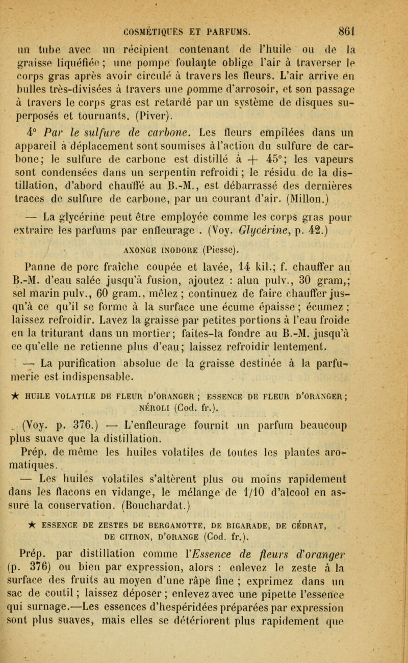 un tube avec un récipient contenant de l'huile ou de la graisse liquéfiée ; une pompe foulai)te oblige l'air à traverser le corps gras après avoir circulé à travers les fleurs. L'air arrive en bulles très-divisées à travers une pomme d'arrosoir, et son passage à travers le corps gras est retardé par un système de disques su- perposés et tournants. (Piver). 4-° Par le sulfure de carbone. Les fleurs empilées dans un appareil à déplacement sont soumises àTaction du sulfure de car- bone; le sulfure de carbone est distillé à + 4-5°; les vapeurs sont condensées dans un serpentin refroidi ; le résidu de la dis- tillation, d'abord chaulfé au B.-M., est débarrassé des dernières traces de sulfure de carbone, par un courant d'air. (Millon.) — La glycérine peut être employée comme les corps gras pour extraire les parfums par enfleuragc . (Voy. Glycérine^ p. 42.) AXONGE INODORE (Piesse). Panne de porc fraîche coupée et lavée, 14 kil.; f. chauff'er au B.-M. d'eau salée jusqu'à fusion, ajoutez : alun pulv., 30 gram,; sel marin pulv., 60 gram., mêlez ; continuez de faire chauffer jus- qu'à ce qu'il se forme à la surface une écume épaisse ; écumez ; laissez refroidir. Lavez la graisse par petites portions à l'eau froide en la triturant dans un mortier; faites-la fondre au B.-M. jusqu'à ce qu'elle ne retienne plus d'eau; laissez refroidir lentement. ^ — La purification absolue de la graisse destinée à la parfu^ merie est indispensable. * HUILE VOLATILE DE FLEUR D'ORANGER ; ESSENCE DE FLEUR D'ORANGER ; NÉROLI (Cod. fr.). (Yoy. p. 376.) •— L'enfleurage fournit un parfum beaucoup plus suave que la distillation. Prép. de même les huiles volatiles de toutes les plantes aro- matiques. — Les huiles volatiles s'altèrent plus ou moins rapidement dans les flacons en vidange, le mélange de 1/10 d'alcool en as- sure la conservation. (Bouchardat.) ^ ESSENCE DE ZESTES DE BERGAMOTTE, DE BIGARADE, DE CÉDRAT, . DE CITRON, d'orange (Cod. fr.). Prép. par distillation comme VEssence de fleurs d'oranger (p. 376) ou bien par expression, alors : enlevez le zeste à la surface des fruits au moyen d'une râpfe fine ; exprimez dans un sac de coutil ; laissez déposer ; enlevez avec une pipette l'essence qui surnage.—Les essences d'hespéridées préparées par expression sont plus suaves, mais elles se détériorent plus rapidement que