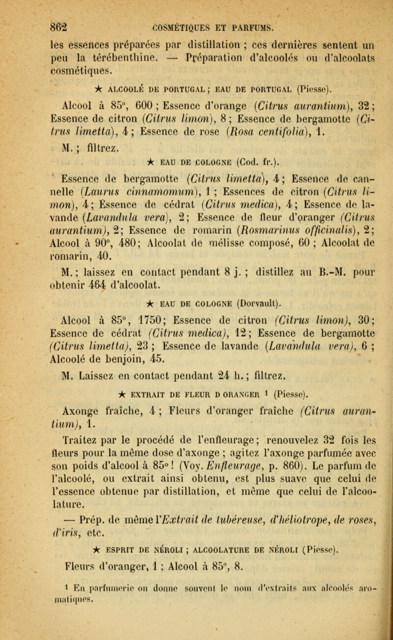 les essences préparées par distillation ; ces dernières sentent un peu la térébenthine. — Préparation d'alcoolés ou d'alcoolats cosmétiques. A ALCOOLÉ DE PORTUGAL; EAU DE PORTUGAL (Piesse). Alcool à 85°, 600 ; Essence d'orange (Citrus aurantium), 32 ; Essence de citron (Citrus limoyi), 8; Essence de bergamotte [Ci- tms Umetta), 4; Essence de rose {Rosa centifolia), 1. M.; flltrez. * EAU DE COLOGNE (God. fr.). Essence de bergamotte (Citrus limetta), A; Essence de can- nelle (Laurus ciîmamomum), 1 ; Essences de citron (Citrus li- mon), 4; Essence de cédrat (Citrus medica)y 4; Essence de la- vande (Lavandula vera), 2; Essence de fleur d'oranger (Citrus aurantiumjy'^; Essence de romarin (Rosmaiinus officinaUs),^; Alcool à 90°, 480; Alcoolat de mélisse composé, 60; Alcoolat de romarin, 40. M.; laissez en contact pendant 8 j. ; distillez au B.-M. pour obtenir 464 d'alcoolat. i( EAU DE COLOGNE (Dorvault). Alcool à 85°, 1750; Essence de citron (Citrus limon), 30; Essence de cédrat (Citrus medica), 12 ; Essence de bergamotte (Citrus limetta), 23 ; Essence de lavande (Lavandula vera), 6 ; Alcoolé de benjoin, 45. M. Laissez en contact pendant 24 h. ; filtrez. >C EXTRAIT DE FLEUR D ORANGER 1 (PieSSe). Axonge fraîche, 4 ; Fleurs d'oranger fraîche (Citrus auran^ tiumjf 1. Traitez par le procédé de l'enfleurage; renouvelez 32 fois les fleurs pour la même dose d'axonge ; agitez l'axonge parfumée avec son poids d'alcool à 85« ! (Voy. Enfleurage, p. 860). Le parfum do l'alcoolé, ou extrait ainsi obtenu, est plus suave que celui de l'essence obtenue par distillation, et même que celui de l'alcoo- latiu'e. — Prép. de même VExtrait de tubéreuse, dliéliotropey de roses, d'iris, etc. ic ESPRIT DE NÉROLI ; ALCOOLATURE DE NÉROLI (Piesso). Fleurs d'oranger, 1 ; Alcool à 85°, 8. 1 En parfuinorie on donno souvent le nom d'oxtrnits aux alcoolés aro- matiqnos.