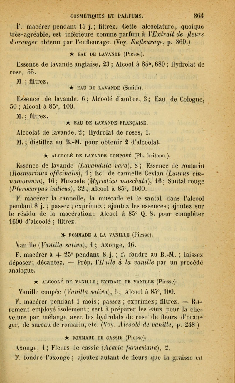 F. macérer pendant 15 j. ; filtrez. Cette alcoolaturc, quoique très-agréable, est inférieure comme parfum à VExtrait de fleurs d'oranger obtenu par l'enfleurage. (Voy. Enfleurage, p. 860.) ic EAU DE LAVANDE (Piesse). Essence de lavande anglaise, 23 ; Alcool à 85», 680 ; Hydrolat de rose, 55. M.; filtrez. ik EAU DE LAVANDE (Smith). Essence de lavande, 6; Alcoolé d'ambre, 3; Eau de Cologne, 50 ; Alcool à 85% 100. M. ; filtrez. -k EAU DE LAVANDE FRANÇAISE Alcoolat de lavande, 2; Hydrolat de roses, 1. M. ; distillez au B.-M. pour obtenir 2 d'alcoolat. ic ALCOOLÉ DE LAVANDE COMPOSÉ (Pli. britailll.). Essence de lavande {Lavandtda ver a) y 8; Essence de romariii [Rosmarinus officbialis), 1 ; Éc. de cannelle Ceylan [Laurus cin- namomiimjy 16; Muscade (Mijristica moschata), 16; Santal rouge (Pterocarpus indiens), 32; Alcool à 85% 1600. F. macérer la cannellC) la muscade et le santal dans l'alcool pendant 8 j. ; passez ; exprimez ; ajoutez les essences; ajoutez sur le résidu de la macération: Alcool à 85° Q. S. pour compléter 1600 d'alcoolé ; filtrez. )f POMMADE A LA VANILLE (PieâSC). Vanille {Vanilla sativa), 1 ; Axonge, 16. F. macérer à -4- 25° pendant 8 j. ; f. fondre au B.-M. ; laissez déposer; décantez. — Prép. VHude à la vanille par un procédé analogue. -k ALGOOLÉ DE VANILLE; EXTRAIT DE VANILLE (PleSSe); Vanille coupée (Vanilla saliva)^ 6; Alcool à 85°, 100. Fi macérer pendant 1 mois; passez ; exprimez; filtrez. — i\â^ rement employé isolément ; sert à préparer les eaux pour la che- velure par mélange avec les hydi'olats de rose de fleurs d'oran- ger, de sureau de romarin, etc. (Voy. Alcoolé de vanille, p. 248 ) k POMMADE DE CASSIE (PieS8c)i Axonge, 1; Fleurs de cassie (Acacia furnesiana), 2. F. fondre l'axonge ; ajoutez autant de fleurs que la graisse Cii