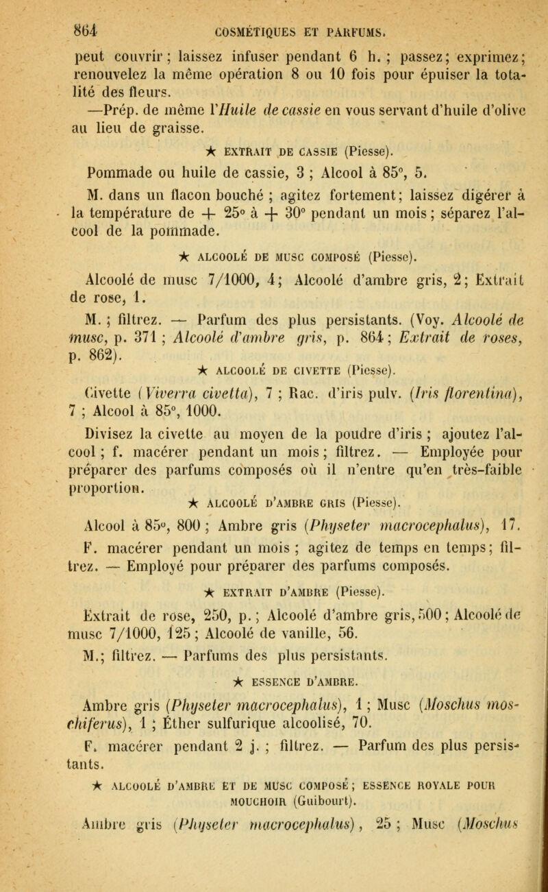 peut couvrir; laissez infuser pendant 6 h. ; passez; exprimez; renouvelez la même opération 8 ou 10 fois pour épuiser la tota- lité des fleurs. —Prép. de même VHuile de cassie en vous servant d'huile d'olive au lieu de graisse. ic EXTRAIT DE CASSIE (Piesse). Pommade ou huile de cassie, 3 ; Alcool à 85% 5. M. dans un flacon bouché ; agitez fortement; laissez digérer à la température de + 25° à -j- 30° pendant un mois; séparez l'al- cool de la pommade. ■J*C ALCOOLÉ DE MUSC COMPOSÉ (PlesSc). Alcoolé de musc 7/1000, 4; Alcoolé d'ambre gris, 2; Extrait de rose, 1. M. ; filtrez. — Parfum des plus persistants. (Voy. Alcoolé de musc^ p. 371 ; Alcoolé d'ambre gris, p. 864; Extrait de roses, p. 862). ^ ALCOOLÉ DE CIVETTE (Picsse). (avette iViverra civetta), 7 ; Rac. d'iris pulv. {Iris florentina), 7 ; Alcool à 85°, 1000. Divisez la civette au moyen de la poudre d'iris ; ajoutez l'al- cool ; f. macérer pendant un mois; filtrez. — Employée pour préparer des parfums composés où il n'entre qu'en très-faible proportion. A ALCOOLÉ d'ambre GRIS (Piesse). Alcool à 85, 800; Ambre gris {Physeter macrocephalus), 17. F. macérer pendant un mois ; agitez de temps en temps; fil- trez. — Employé pour préparer des parfums composés. iK EXTRAIT d'ambre (Piesse). Extrait de rose, 250, p.; Alcoolé d'ambre gris, 500 ; Alcoolé de musc 7/1000, 125 ; Alcoolé de vanille, 56. M.; filtrez. — Parfums des plus persistants. A essence d'ambre. Ambre gris (Physeter macrocephalus), 1 ; Musc {Moschus mos- chiferus), 1 ; Éther sulfurique alcoolisé, 70. F. macérer pendant 2 j. ; filtrez. — Parfum des plus persis- tants. -k ALCOOLÉ D'AMBKt; ET DE MUSC COMPOSÉ ; ESSENCE ROYALE POUR MOUCHOIR (Giiibourt). Aiiibie gris [PJujseler rnacrocepkalus), 25 ; Musc (Moschus