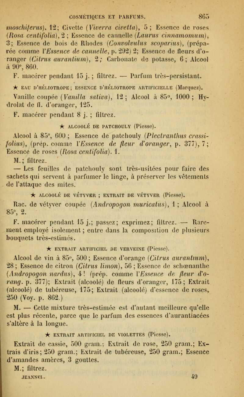 moschlfenis). 12; Civette {Vtverra civetta), 5; Essence de roses (Rosa centifolla), ^ ; Essence de canneWe (Laurus clnnamomum), 3; Essence de bois de Rhodes {Convolvitlufi scoparius), (prépa- rée comme VEssence de cannelle^ p. 292) 2; Essence de fleurs d'o- ranger (Citrus aurantium), 2; Carbonate de potasse, 6; Alcool à 90% 860. F. macérer pendant 15 j. ; filtrez. — Parfum très-persistant. ic EAU d'héliotrope; essence d'héliotrope artificielle (Marquez). Vanille coupée (F«ni//a sativa), 12; Alcool à 85», 1000; Hy- drolat de fl. d'oranger, 125. F. macérer pendant 8 j. ; filtrez. ik alcoolé de patchouly (Piesse). Alcool à 85'', 600 ; Essence de patchouly (Plecttwithus crassi- foUus), (prép. comme YEssence de fleur d'oranger, p. 377), 7; Essence de roses {Rosa centlfoUa). 1. M.; fdtrez. — Les feuilles de patchouly sont très-usitées pour faire des sachets qui servent à parfumer le linge, à préserver les vêtements de l'attaque des mites. A alcoolé de vétyver ; extrait de vétyver (Piesse). Piac. de vétyver coupée (Andropogon muricatus), 1 ; Alcool à 85% 2. F. macérer pendant 15 j.; passez; exprimez; filtrez. — Rare- ment employé isolement ; entre dans la composition de plusieurs bouquets très-estimés. ic extrait artificiel de verveine (Piesse). Alcool de vin à 85, 500; Essence d'orange [Citrus aurantium), 28; Essence de citron {Citrus limon), 56; Essence de schœnanthe {Andropogon nardus), 4-! (prép. comme YEssence de fleur d'o- rang. p. 377); Extrait (alcoolé) de fleurs d'oranger, 175; Extrait (alcoolé) de tubéreuse, 175; Extrait (alcoolé) d'essence de roses, 250 (Voy. p. 862.) M. — Cette mixture très-estimée est d'autant meilleure qu'elle est plus récente, parce que le parfum des essences d'aurantiacées s'altère à la longue. ic extrait artificiel de violettes (Piesse). Extrait de cassie, 500 gram.; Extrait de rose, 250 gram.; Ex- trais d'iris; 250 gram.; Extrait de tubéreuse, 250 gram.; Essence d'amandes amèrcs, 3 gouttes. M.; fdtrez. JEANNKI.. 49