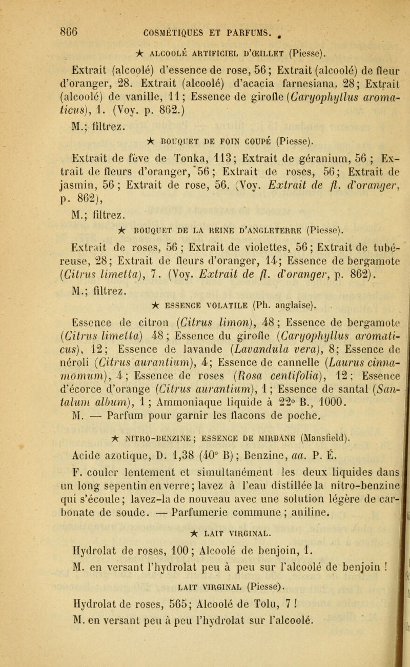 ic ALCOOLÉ ARTIFICIEL D'ŒILLET (PieSSe). Extrait (alcoolé) d'essence de rose, 56 ; Extrait (alcoolé) de fleur d'oranger, 28. Extrait (alcoolé) d'acacia farnesiana, 28; Extrait (alcoolé) de vanille, 11; Essence de ^ivode {Caryophyllus aroma- ticns), 1. (Voy. p. 862.) M.; filtrez. ic BOUQUET DE FOIN COUPE (Piesse). Extrait de fève de Tonka, 113; Extrait de géranium, 56 ; Ex- trait de fleurs d'oranger,'56; Extrait de roses, 56; Extrait de jasmin, 56 ; Extrait de rose, 56. (Voy. Extrait de fl. cVoranger, p. 862), M.; filtrez. A- BOUQUET DE LA KEINE D'ANGLETERRE (Piesse). Extrait de roses, 56 ; Extrait de violettes, 56 ; Extrait de tubé- reuse, 28; Extrait de fleurs d'oranger, 14; Essence de bergamote [Citriis limetta}^ 7. (Voy. Extrait de fl. d'oranger, p. 862). M.; filtrez. •k ESSENCE VOLATILE (Pli. anglaise). Essence de citron {Citrus limon), 48 ; Essence de bergamote {Citrus limetta) 4-8 ; Essence du girofle (Carijophylliis aromati- eus), 12; Essence de lavande (Lavandula vera), 8; Essence de néroli (Citrus aurantium), 4; Essence de cannelle (Laurus cinna- momum), i ; Essence ôe roses (Hosa centifolia), 12; Essence d'écorce d'orange {Citrus aurantium), 1 ; Essence de santal {San- taliun album), 1 ; Ammoniaque liquide à 22° B., 1000. M. — Parfum pour garnir les flacons de poche. :*C NITRO-BENZINE ; ESSENCE DE MIRBANE (Maiisficld). Acide azotique, D. 1,38 (40° B) ; Benzine, aa. P. É, F. couler lentement et simultanément les deux liquides dans un long sepentin en verre; lavez à l'eau distillée la nitro-benzine qui s'écoule ; lavez-la de nouveau avec une solution légère de car- bonate de soude. — Parfumerie commune; aniline. -k LAIT VIRGINAL. liydrolat de roses, 100; Alcoolé de benjoin, 1. M. en versant l'hydrolat peu à peu sur falcoolé de benjoin ! LAIT VIRGINAL (Picsse). Hydrolat de roses, 565; Alcoolé de Tolu, 7 ! M. en versant peu à peu l'hydrolat sur l'alcoolé.