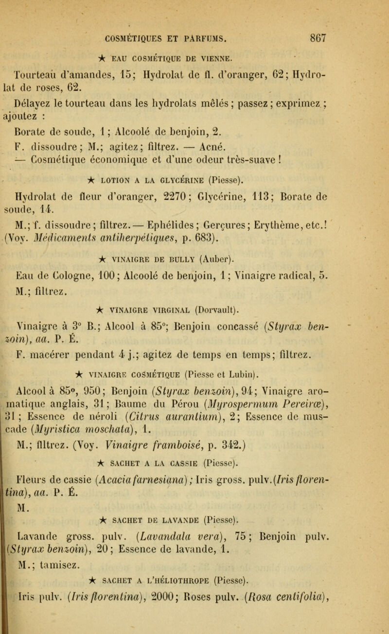 ■A EAU COSMÉTIQUE DE VIENNE. Tourteau d'amandes, 15; Hydrolal de fl. d'oranger, 62; Hydro- lat de roses, 62. Délayez le tourteau dans les hydrolats mêlés ; passez ; exprimez ; ajoutez : Borate de soude, 1 ; Alcoolé de benjoin, 2. F. dissoudre; M.; agitez; filtrez. — Acné. — Cosmétique économique et d'une odeur très-suave ! iK LOTION A LA GLYCERINE (Piesse). Hydrolat de fleur d'oranger, 2270; Glycérine, 113; Borate de soude, 14. M.; f. dissoudre; filtrez.— Ephélides; Gerçures; Erythème, etc.! (Voy. Médicaments antiherpéiiqueSy p. 683). A VINAIGRE DE BULLY (Allber). Eau de Cologne, 100; Alcoolé de benjoin, 1 ; Vinaigre radical, 5. M.; filtrez. ic VïNAiGRE VIRGINAL (Dorvault). Vinaigre à 3° B.; Alcool à 85°; Benjoin concassé (Styrax ben- win), aa. P. É. F. macérer pendant 4-j.; agitez de temps en temps; filtrez. i< VINAIGRE COSMÉTIQUE (Plessc et Lubiii). Alcool à 85®, 950; Benjoin (Styrax henz>oin),9i; Vinaigre aro- matique anglais, 31; Baume du Pérou (Myrospermum Pereirœ)y 31; Essen€e de néroli (Citriis auranllum)^ 2; Essence de mus- cade (Myristica moschata), 1. M.; filtrez. (Voy. Vinaigre framboise, p. 342.) A SACHET A LA CASSIE (Piesse). Fleurs de cassie (Acacia farnesiana) ; Iris gross. ^\x\s.(Iris floren- tina), aa. P. É. M. i^ SACHET DE LAVANDE (Pïesse). Lavande gross. pulv. (Lavandala vera), 75; Benjoin pulv. (Styrax benwin), 20; Essence de lavande, 1. M.; tamisez. A SACHET A l'héliothrope (Piesse). Iris pulv. (Iris florentina), 2000; Boses pulv. (Rosa centifolia).