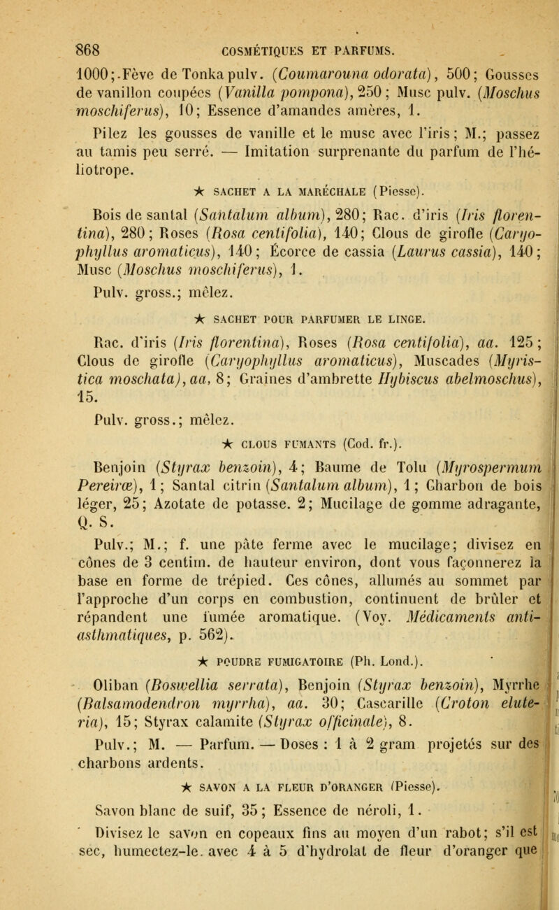 1000;.Fève de Tonkapulv. (Coiimarouna odorata), 500; Gousses de vanillon coupées {Vanilla pompona),'ibO ; Musc pulv. {Moschus moschiferus), 10; Essence d'amandes amères, 1. Pilez les gousses de vanille et le musc avec l'iris; M.; passez au tamis peu serré. — Imitation surprenante du parfum de l'hé- liotrope. A SACHET A LA MARECHALE (Picsso). Bois de santal (Santalum album), ^SO; Rac. d'iris (Iris floren- tina), 280; Roses {Rosa ceniifolia), 140; Clous de girofle (Canjo- phyllus aromaticus), 14-0; Écorce de cassia [Laiirus cassia), 140; Musc (Moschus moschiferus), ]. Pulv. gross.; mêlez. iç SACHET POUR PARFUMER LE LINGE. Rac. d'iris {Iris florentina), Roses (Rosa centifolia), aa. 125; Clous de girofle (Caryophyllus aromaticus), Muscades [Myris- tica moschata),aa, 8; Graines d'ambrette Hybiscus ahelmoschus), 15. Pulv. gross.; mêlez. * CLOUS FUMANTS (Cocl. fr.). Benjoin (Styrax henzoin), 4; Baume de Tolu (Myrospermum Pereirœ), 1; Santal ciir'm (Santalum album), 1; Charbon de bois léger, 25; Azotate de potasse. 2; Mucilage de gomme adragante, Q. s. Pulv.; M.; f. une pâte ferme avec le mucilage; divisez en cônes de 3 centim. de hauteur environ, dont vous façonnerez la base en forme de trépied. Ces cônes, allumés au sommet par l'approche d'un corps en combustion, continuent de brûler et répandent une iumée aromatique. (Voy. Médicaments anti- asthmatiques, p. 562). -k POUDRE FUMIGATOIRE (Ph. Lond.). Oliban (Boswellia serrata), Benjoin (Styrax benwin). Myrrhe (Balsamodendron myrrha), aa. 30; Cascarille (Croton elute- ria), 15; Styrax calamité (Styrax officinale), 8. Pulv.; M. — Parfum. — Doses: 1 à 2 gram projetés sur des charbons ardents. iK SAVON A LA FLEUR d'oranger (Piesse). Savon blanc de suif, 35; Essence de néroli, 1. Divisez le savon en copeaux fins au moyen d'un rabot; s'il est sec, humectez-le. avec 4 à 5 d'hydrolat de fleur d'oranger que !