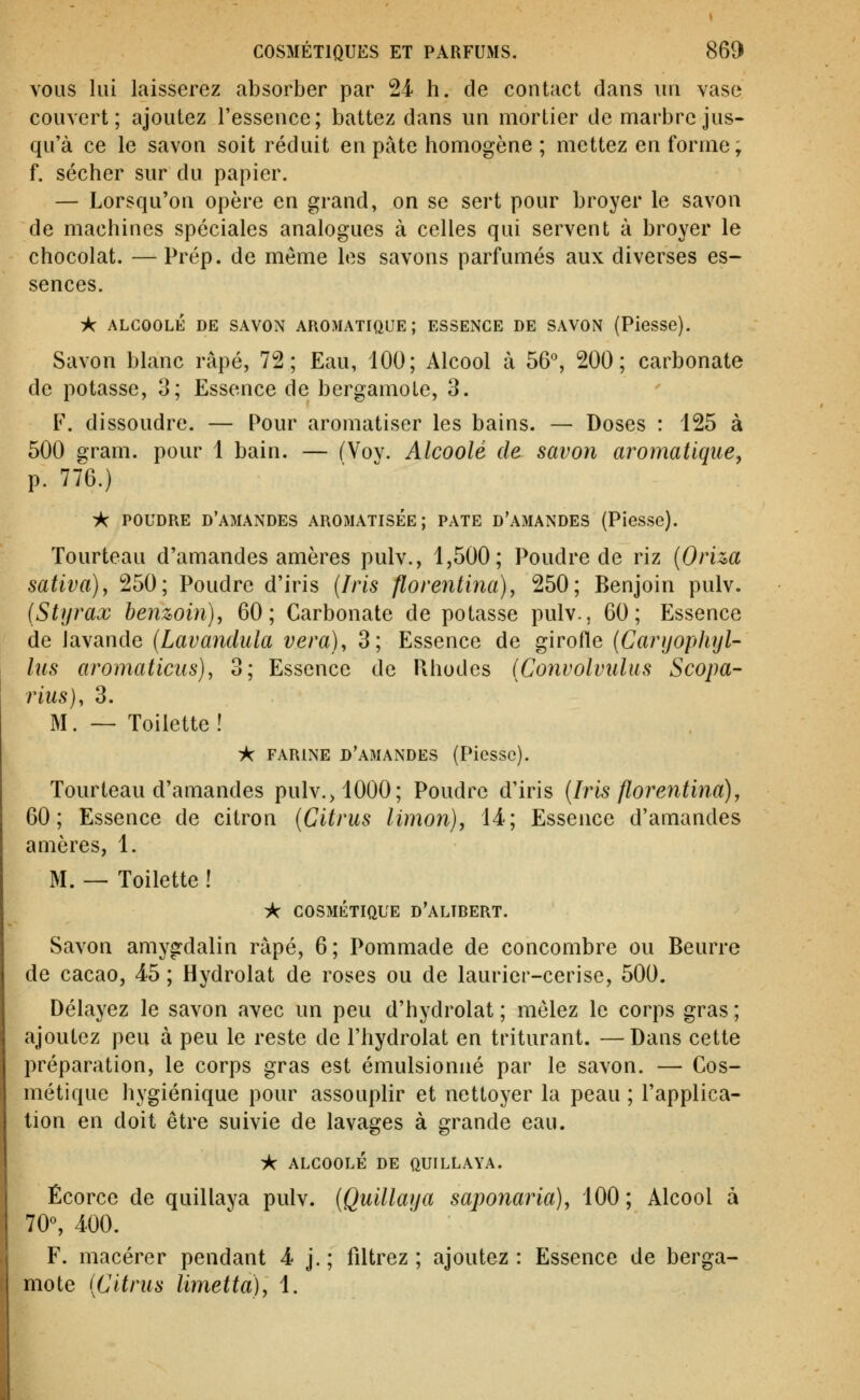 VOUS lui laisserez absorber par 24- h. de contact dans un vase couvert ; ajoutez l'essence ; battez dans un mortier de marbre jus- qu'à ce le savon soit réduit en pâte homogène ; mettez en forme; f. sécher sur du papier. — Lorsqu'on opère en grand, on se sert pour broyer le savon de machines spéciales analogues à celles qui servent à broyer le chocolat. —Prép. de même les savons parfumés aux diverses es- sences. :*C ALCOOLÉ DE SAVON AROMATIQUE; ESSENCE DE SAVON (Piesse). Savon blanc râpé, 72; Eau, 100; Alcool à 56°, 200; carbonate de potasse, 3; Essence de bergamote, 3. F. dissoudre. — Pour aromatiser les bains. — Doses : 125 à 500 gram. pour 1 bain. — (Voy. Alcoolé de savon aromatique, p. 776.) A POUDRE d'amandes AROMATISEE; PATE D'AMANDES (Piesse). Tourteau d'amandes amères pulv., 1,500; Poudre de riz {Oriza saliva), 250; Poudre d'iris (Iris florentina), 250; Benjoin pulv. (Styrax henwin), 60; Carbonate de potasse pulv., 60; Essence de lavande (Lavandula vera), 3; Essence de girofle (Caryophyl- liis aromaticus), 3; Essence de Rhodes (Convolvidus Scopa- rius), 3. M. — Toilette! A FARINE d'amandes (Piessc). Tourteau d'amandes pulv.>1000; Poudre d'iris (Iris florentina), 60; Essence de citron (Citrus limon), 14; Essence d'amandes amères, 1. M. — Toilette ! :k COSMÉTIQUE d'alibert. Savon amygdalin râpé, 6; Pommade de concombre ou Beurre de cacao, 45 ; Hydrolat de roses ou de laurier-cerise, 500. Délayez le savon avec un peu d'hydrolat ; mêlez le corps gras ; ajoutez peu à peu le reste de l'hydrolat en triturant. —Dans cette préparation, le corps gras est émulsionné par le savon. — Cos- métique hygiénique pour assouphr et nettoyer la peau ; l'applica- tion en doit être suivie de lavages à grande eau. i^ ALC00LÉ DE QUILLAYA. Écorce de quillaya pulv. (Quillatja saponaria), 100; Alcool à 70% 400. F. macérer pendant 4 j.; filtrez; ajoutez: Essence de berga- mote (Citrus limetta), 1.