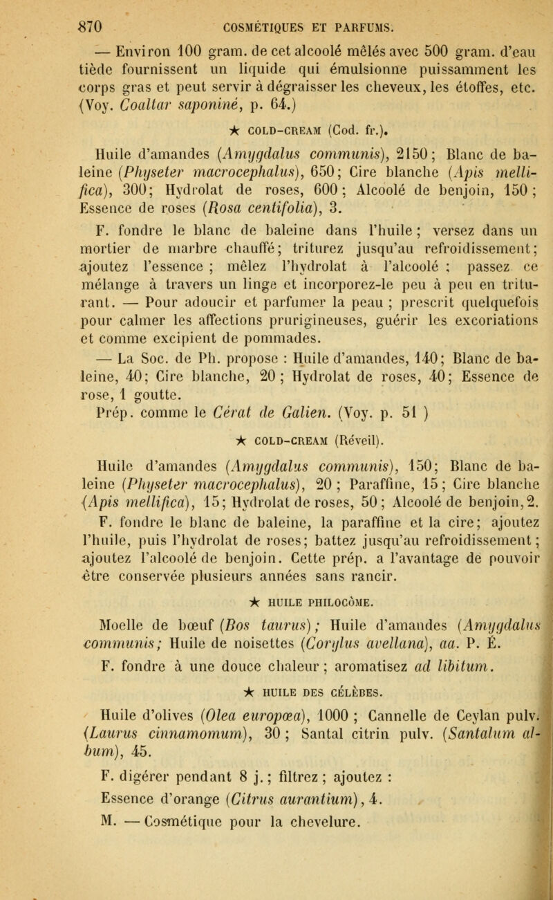 — Environ 100 gram. de cet alcoolé mêlés avec 500 gram. d'eau tiède fournissent un liquide qui émulsionne puissamment les corps gras et peut servir à dégraisser les cheveux, les étoffes, etc. (Voy. Coaltar saponiné, p. 64.) -k COLD-CREAM (God. fr.). Huile d'amandes {Amygdalus communis), 2150; Blanc de ba- leine {Physeter ynacrocephalus), 650; Cire blanche [Apis melli- fica), 300; Hydrolat de roses, 600: Alcoolé de benjoin, 150; Essence de roses (Rosa centifolia), 3. F. fondre le blanc de baleine dans l'huile ; versez dans un mortier de marbre chauffé; triturez jusqu'au refroidissement; ajoutez l'essence ; mêlez l'hydrolat à l'alcoolé ; passez ce mélange à travers un linge et incorporez-le peu à peu en tritu- rant. — Pour adoucir et parfumer la peau ; prescrit quelquefois pour calmer les affections prurigineuses, guérir les excoriations et comme excipient de pommades. — La Soc. de Ph. propose : Huile d'amandes, 140; Blanc de ba- leine, 40; Cire blanche, 20; Hydrolat de roses, 40; Essence de rose, 1 goutte. Prép. comme le Cérat de Galien. (Voy. p. 51 ) À COLD-CREAM (Réveil), Huile d'amandes (Amygdalus communis), 150; Blanc de ba- leine (Physeter macrocephalus), 20; Paraffine, 15; Cire blanche {Apis mellifica), 15; Hydrolat de roses, 50; Alcoolé de benjoin,2. F. fondre le blanc de baleine, la paraffine et la cire; ajoutez l'huile, puis l'hydrolat de roses; battez jusqu'au refroidissement; ajoutez l'alcoolé de benjoin. Cette prép. a l'avantage de pouvoir être conservée plusieurs années sans rancir. ic HUILE PHILOCÔME. Moelle de bœuf (Bos taurus) ; Huile d'amandes (Amygdalus communis; Huile de noisettes (Corylus avellana), aa. P. È. F. fondre à une douce chaleur; aromatisez ad libitum, -k HUILE DES CÉLÈBES. Huile d'olives (Olea europœa), 1000 ; Cannelle de Ceylan pulvi (Laurus cinnamomum), 30 ; Santal citrin pulv. (Santalum al- bum), 45. F. digérer pendant 8 j. ; filtrez ; ajoutez : Essence d'orange (Citrus aurantium), 4^. M. —Cosmétique pour la chevelure.