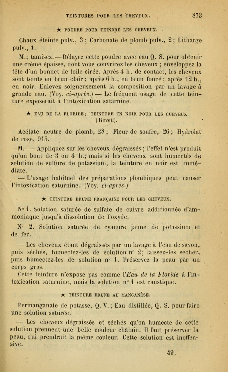 i< POUDRE POUR TEINDRE LES CHEVEUX. • Chaux éteinte pulv., 3 ; Carbonate de plomb pulv., 2; Litharge pulv., 1. M.; tamisez. — Délayez cette poudre avec eau Q. S. pour obtenir une crème épaisse, dont vous couvrirez les cheveux ; enveloppez la tête d'un bonnet de toile cirée. Après 4 h. de contact, les cheveux sont teints en brun clair ; après 6 h., en brun foncé ; après 12 h., en noir. Enlevez soigneusement la composition par un lavage à grande eau. (Voy. ci-après.) — Le fréquent usage de cette tein- ture exposerait à l'intoxication satarnine. ik EAU DE LA FLORIDE; TEINTURE EN NOIR POUR LES CHEVEUX (Réveil). Acétate neutre de plomb, 28 ; Fleur de soufre, 26 ; Hydrolat de rose, 9i5. M. — Appliquez sur les cheveux dégraissés; l'effet n'est produit qu'un bout de 3 ou 4 h.; mais si les cheveux sont humectés de solution de sulfure de potassium, la teinture en noir est immé- diate. — L'usage habituel des préparations plombiques peut causer l'intoxication saturnine. (Voy. ci-après.) i< TEINTURE BRUNE FRANÇAISE POUR LES CHEVEUX. N° 1. Solution saturée de sulfate de cuivre additionnée d'am- moniaque jusqu'à dissolution de l'oxyde. N* 2. Solution saturée de cyanure jaune de potassium et de fer. — Les cheveux étant dégraissés par un lavage à Teau de savon, puis séchés, humectez-les de solution n° 2; laissez-les sécher, puis humectez-les de solution n° 1. Préservez la peau par un corps gras. Cette teinture n'expose pas comme VEau de la Floride à l'in- toxication saturnine, mais la solution n 1 est caustique. )Ar TEINTURE BRUNE AU MANGANÈSE. Permanganate de potasse, Q. V.; Eau distillée, Q. S. pour faire une solution saturée. — Les cheveux dégraissés et séchés qu'on humecte de cette solution prennent une belle couleur châtain. Il faut préserver la peau, qui prendrait la môme couleur. Cette solution est inoffen- sive. 49.