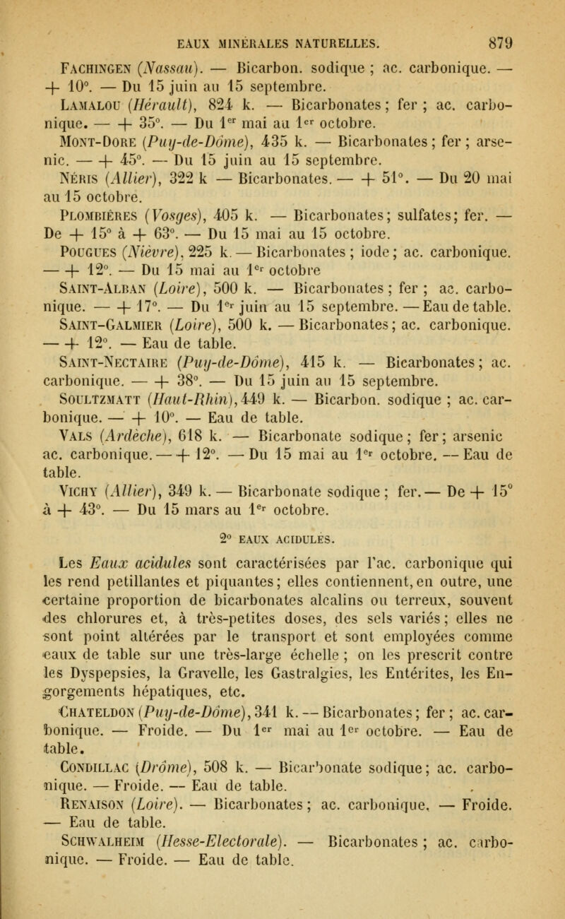 Fachingen (Nassau). — Bicarbon. sodique ; ac. carbonique. — -f- 10^ — Du 15 juin au 15 septembre. Lamalou (Hérault), 824 k. — Bicarbonates ; fer ; ac. carbo- nique. 1- 35^ — Du 1^'^ mai au 1 octobre. MONT-DORE (Puy-de-Dôme), 435 k. — Bicarbonates; fer; arse- nic. h 45°. — Du 15 juin au 15 septembre. NÉRis (Allier), 322 k — Bicarbonates. h 51\ — Du 20 mai au 15 octobre. Plombières (Vosges), 405 k. — Bicarbonates; sulfates; fer. — De + 15*^ à -f 63°. — Du 15 mai au 15 octobre. Fougues (i\^iéî;re), 225 k. — Bicarbonates; iode; ac. carbonique. h 12°. — Du 15 mai au l^- octobre Saint-Alban (Loire), 500 k. — Bicarbonates; fer; ac. carbo- nique. 1- 17°. — Du l^ juin au 15 septembre.—Eau de table. Saint-Galmier (Loire), 500 k. —Bicarbonates; ac. carbonique. h 12°. -- Eau de table. Saint-Nectaire (Puy-de-Dôme), 415 k. — Bicarbonates; ac. carbonique. 1- 38°. — Du 15 juin au 15 septembre. SouLTZMATT (Haut-Rhin),M9 k. — Bicarbon. sodique ; ac. car- bonique. — + 10°. — Eau de table. Vals (Ardèche), 618 k. — Bicarbonate sodique; fer; arsenic ac. carbonique. f-12°. —Du 15 mai au l^^ octobre. —Eau de table. Vichy (AUier), 349 k. — Bicarbonate sodique ; fer.— De + 15'' à -f- 43°. — Du 15 mars au 1^^ octobre. Ç)0 EAUX ACIDULES. Les Eaux acidulés sont caractérisées par Tac. carbonique qui les rend pétillantes et piquantes; elles contiennent,en outre, une certaine proportion de bicarbonates alcalins ou terreux, souvent •des chlorures et, à très-petites doses, des sels variés ; elles ne sont point altérées par le transport et sont employées comme «eaux de table sur une très-large échelle ; on les prescrit contre les Dyspepsies, la Gravelle, les Gastralgies, les Entérites, les En- gorgements hépatiques, etc. £}{XTELT)ON(Puy-de-Dôme),M\ k. — Bicarbonates; fer; ac.car- bonique. — Froide. — Du l^^ mai au 1^^ octobre. — Eau de table, Condillac {Drame), 508 k. — Bicar'^onate sodique; ac. carbo- nique. — Froide. — Eau de table. Benaison (Loire). — Bicarbonates; ac. carbonique. — Froide. — Eau de table. ScHWALHEiM (Hesse-Electorule). — Bicarbonates ; ac. carbo- nique. — Froide. — Eau de table.