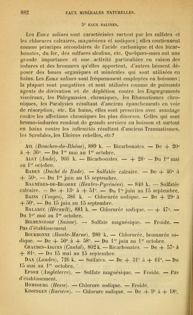 5° EAUX SALINES. Les Eaux salines sont caractérisées surtout par les sulûUes et les chlorures calcaires, magnésiens et sodiques ; elles contiennent comme principes secondaires de l'acide carbonique et des bicar- bonates, du fer, des sulfures alcalins, etc. Quelques-unes ont une grande importance et une activité parliculiôre en raison des iodures et des bromures qu'elles apportent, d'autres laissent dé- poser des boues organiques et minérales qui sont utilisées en bains. Les Eaux salines sont fréquemment employées en boissons ; la plupart sont purgatives et sont utilisées comme de puissants agents de dérivation et de déplétion contre les Engorgements viscéraux, les Phlegmasies . chroniques, les Rhumatismes chro- niques, les Paralysies résultant d'anciens épanchcments en voie de résorption, etc. En bains, elles sont prescrites avec avantage contre les affections chroniques les plus diverses. Celles qui sont bromo-iodurées rendent de grands services en boisson et surtout en bains contre les infirmités résultant d'anciens Traumatismes, les Scrofules, les Ulcères rebelles, etc.» Aix [Bouches-dit-Rhône), 889 k. — Bicarbonates. — De + 20« à -f- 36«. — Du 1*^^ mai au l*^-^ octobre. Alet (Aude), 966 k. — Bicarbonates. h 28'^ — Du i'^ mai au l*'' octobre. Baden (Duché de Bade). — Sulfatée calcaire. — De + 46^ à -j- 50. — Du l'^'' juin au 15 septendDre. Bagnêres-de-Bigorre (Ilau te s-P}j rénées). -— 8i0 k. — Sulfatée calcaire. — De -}- 13« à + 51°. — Du l*''juin au 15 septembre. Bains (Vosges), 386 k. — Chlorurée sodique. — De + 29^ à -f 50°. — Du 15 juin au 15 septembre. Balaruc (Hérault), 881 k. — Chlorurée sodique. f- 47. — Du l*^'' mai au l^^ octobre. BiRMENSTORF (Suisse). ~ Sulfatc magnésique. — Froide. — Pas d'établissement Bourdonne {Haute-Marne), 280 k. — Chlorurée, bromurée so- dique. — De + 50° à -f 58°. — Du 1*^^ juin au l' octobre. Chaudes-Aigues (Cantal), 802 k.— Bicarbonates. ~ De -f- 57« à + 81. — Du 15 mai au 15 septembre. Dax (Landes), 726 k. — Sulfates. — De + 31° à -f- 61°. — Du Î5 mai au l'^' octobre. EPS03I (Angleterre). — Sulfate magnésique. — Froide. — Pas d'établissement. HoMBOURG (Hesse). —Chlorure sodique. —Froide. KissiNGEN (Bavière). — Chlorure sodique. — De -f 9° à + 18°.