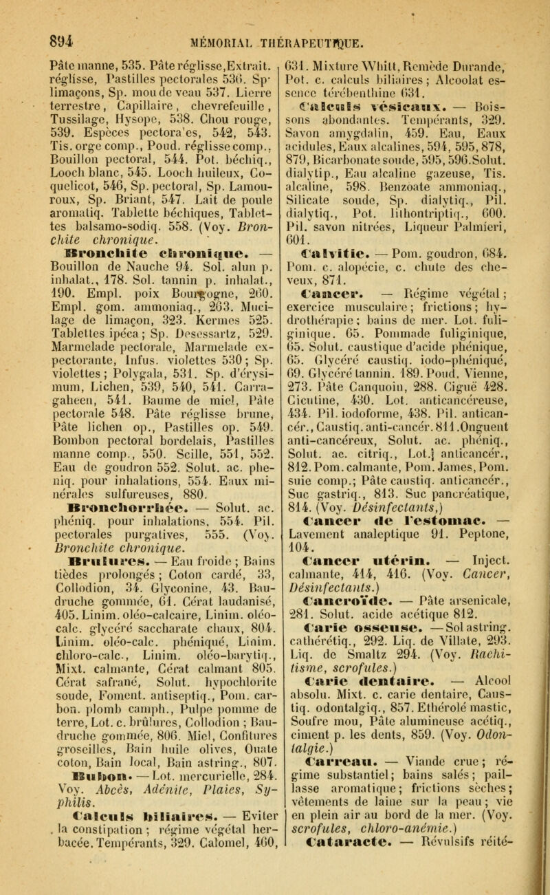 Pâte manne, 535. Pâte réglisse,Extrait, réglisse, Pastilles pectorales 530. Sp- limaçons, Sp. monde veau 537, Lierre terrestre, Capillaire, chèvrefeuille, Tussilage, Hysopc, 538, Chou rouge, 539. Espèces pectora'es, 542, 543. Tis.orgecomp., Poud. réglissecomp., Bouillon pectoral, 544. Pot. béchiq., Looch blanc, 545. Looch huileux, Co- quelicot, 546, Sp. pectoral, Sp. Lamou- rou.v, Sp. Briant, 547. Lait de poule aromatiq. Tablette béchiques. Tablet- tes balsamo-sodiq. 558. (Voy. Bron- chite chronique. Bronchite cliroiiiciiie. — Bouillon de Nauche 94. Sol. alun p, inhalât., 178. Sol. tannin p. inhalât., 190. Empl. poix Bourgogne, 200. Empl, gom. ammoniaq., 2G3. Muci- lage de limaçon, 323. Kermès 525. Tablettes ipéca ; Sp. Dosossartz, 529. Marmelade pectorale, Marmelade ex- pectorante, Infus. violettes 530 ; Sp. violettes; Polygala, 531. Sp. d'érysi- mum, Lichen,^ 539, 540, 541. Carra- gaheen, 541. Baume de miel, Pâle pectorale 548. Pâte réglisse brune, Pâte lichen op.. Pastilles op. 549. Bombon pectoral bordelais, Pastilles manne comp., 550. Scille, 551, 5.52. Eau de goudron 552. Solut. ac. phe- niq. pour inhalations, 554. Eaux mi- nérahîs sulfureuses, 880. Bronchorrliée. — Solut. ac. phéniq. pour inhalations. 554. Pil. pectorales purgatives, 555. (Voj. Bronchite chronique. Brûlures. — Eau froide ; Bains tièdes prolongés ; Coton cardé, 33, CoUodion, 34. Glyconine, 43. Bau- druche gommée, 01. Cérat laudanisé, 405. Linim. oléo-calcaire, Linim. oléo- calc. glycéré saccharate chaux, 804. Linim. oléo-calc. phéniqué, Linim. chloro-calc., Linim. oléo-barytiq., Mixt. calmante, Cérat calmant 805. Cérat safrané, Solut. hypochlorite soude, Foment. antiseptiq., Pom. car- boa, plomb canqih.. Pulpe pomme de terre, Lot. c. brûlures, Collodion ; Bau- druche gommée, 800. Miel, Confitures groseilles. Bain huile olives. Ouate coton. Bain local, Bain astring., 807. ISiiEdon* — Lot. mercurielle, 284. Voy. Abcèa, Adénite, Plaies, Sy- philis. €alcul.s biliaires. — Eviter . la constipation ; régime végétal her- bacée. Tempérants, 329. Calbmel, 400, 631. Mixture Whitt, Remède Durande, Pot. c. calculs biliaires; Alcoolat es- sence tén.'Ijenthine 0>31. <î'alCBBls vésicaux. — Bois- sons abondantes. Tempérants, 329. Savon amygdalin, 459. Eau, Eaux acidulés, Eaux alcalines, 594, 595,878, 879, Bicarbonate soude, 595,59G.Solut. dialytip., Eau alcaline gazeuse, Tis. alcaline, 598. Benzoate ammoniaq.. Silicate soude, Sp. dialytiq., Pil. dialytiq., Pot. lilhontripti(i., 000. Pil. savon nitrées. Liqueur Palmieri, 001, ^'alvitic. —Pom. goudron, 084. Pom. c. alopécie, c. chute des che- veux, 871. ^.'aaicer. — Régime végétal ; exercice musculaire ; frictions ; hy- drothérapie ; bains de mer. Lot. fuli- ginique. 05, Pommade fuliginique, 05. Solut. caustique d'acide phéniqué, 05. Glycéré caustiq, iodo-phéniqué, 09. Glycéré tannin. 189. Poud, Vienne, 273, Pâte Canquoin, 288. Ciguë 428. Cicutine, 430. Lot. anticancéreuse, 434. Pil. iodoforme, 438. Pil. antican- cér., Caustiq. anti-cancér. 811.Onguent anti-cancéreux, Solut. ac. phéniq., Solut. ac. citriq., Lot.| anlicancér., 812. Pom. calmante, Pom. James, Pom. suie comp.; Pâte caustiq. anlicancér.. Suc gastriq., 813. Suc pancréatique, 814. (Voy. Désinfectants,) lancer fie l'estomac. — Lavement analeptique 91. Peptone, 104. Cancer utérin. — Inject. calmante, 414, 410. (Voy. Cancer, Désinfectants.) €ancroïfle. — Pâte arsenicale, 281. Solut. acide acétique 812. Carie osseuse. —Sol astring. cathérétiq., 292. Liq. de Villate, 293. Liq. de Smaltz 294. (Voy. Bachi- tisme, scrofules.) Carie dentaire. — Alcool absolu. Mixt. c. carie dentaire, Caus- tiq. odontalgiq., 857. Ethérolé mastic, Soufre mou. Pâte alumineuse acétiq., ciment p. les dents, 859. (Voy. Oclon- talgie.) Carreau. — Viande crue ; ré- gime substantiel; bains salés; pail- lasse aromatique; frictions sèches; vêtements de laine sur la peau ; vie en plein air au bord de la mer. (Voy. scrofules, chloro-anémie.) Cataracte. — Révulsifs réiié-