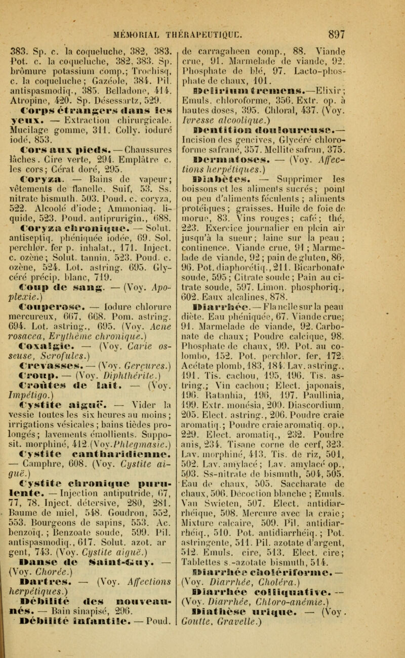 383. Sp. c. la coqueluche, 382, 383. Pot. 0. la coqueluche, 382, 383. Sp. bromure potassium comp.; ïrochisq, c. la coqueluche; Gazcole, 384. Pil. antispasmodiq., 385. Belladone, 414. Atropine, 420. Sp. Désess.irtz, 529. yeux. — Extraction chirurg-icaie. Mucilag-e gomme, 311. Colly. ioduré iodé. 853. Cors aux pieds. — Chaussures lâches. Cire verte, 294. Emplâtre c. les cors; Cérat doré, 295. Coryza. — Bains do vapeur; vêtements de flanelle. Suif, 53. Ss. nitrate bismulh. 503. Poud. c. coryza, 522. Alcoolé d'iode; Amnioniaq. li- quide, 523. Poud. antiprurigin., (588. Coryza cSsronîtgsie. — Solut. antiseptiq. phcniquée iodc'C, 09. Sol. perchlor. fer p. inhalât., 171. Inject. c. ozène; Solut. tannin. 523. Poud. c. ozène, 524. Loi. aslring. 095. Gly- céré précip. blanc, 719. €^oup de sang. — (Voy. Apo- plexie.) Couperose. — lodure chlorure mercureux, 007. 008. Pom. aslring. 094. Lot. astring., 095. (Voy. Acné rosacea, Enjlhèine chronique.) Coxalgie. — (Voy. Carie os- seuse, Scrofules.) Crevasses. — (Voy. Gerçures.) «'roïip. — (Voy. Di'phthérite.) Croûtes de fiait. — (Voy. Impétigo.) Cystite aiguë. — Vider la vessie toutes les six heures au moins; irrigations vésicales ; bains tièdes pro- longés; lavements émollienls. Suppo- sit. morphine, ^iiL\\os.PJileqmasic.) Cystite cantliaridienne. — Camphre, 008. (Voy. Cystite ai- guë.) Cystite chroiiif|ue puru- lente. — Injection antiputride, 07, 77, 78. Inject. détersive, 280, 281. Baume de miel, 548. Goudron, 552, 553. Bourgeons de sapins, 553, Ac. benzoïq. ; Benzoalc soude, 599. Pil. antispasmodiq., 017. Solut. azot. ar gent, 743. (Voy. Cystite aiguë.) Uanse de Naint-Î&uy. — (Voy. Chorde.) Uartres. — (Voy, Affections herpétiques.) Débilité des nouveau- nés. — Bain sinapisé, 290. Oéliilité infantile. — Poud. de carragaheen comp., 88. Viande crue, 91. Marmelade de viande, 92. Phosphate de blé, 97. Lacto-phos- phate de chaux, 101. B»e9iriuni treuiens.—Elixir ; Enuils. chloroforme, 350. Extr. op. à hautes doses, 395. Chloral, 437. (Voy. Ivresse alcoolique.) nentition flouloureuse.— Incision des gencives, Glycéré chloro- forme safrané, 357. Mellitc safran, 375. lleruiatoses. — (Voy. Affec^ lions herpétiques.) 191al>ètes. — Supprimer les boissons et les aliments sucrés; point ou peu d'aliments féculents ; aliments protéiques ; graisses. Huile de foie de morue, 83. Vins rouges; café; thc, 223. Exercice journalier en plein air jusqu'à la sueur; laine sur la peau; continence. Viande crue, 91 ; Marme- lade de viande, 92 ; pain de gluten, 80, 90. Pot. diaphoréti((.,211. Bicarbonate soude, 595 ; Citrate soude ; Pain au ci- trate soude, 597. Limon, phosphoriq., Ô02. Eaux alcalines, 878. WiarrBaée. — Fia nelle sur la peau diète. Eau phéniquée, 07. Viande crue; 91. Marmelade de viande, 92. Carbo- nate de chaux; Poudre calcique, 98. Phosphate de chaux, 99. Pot. au Co- lombo, 152. Pot. perchlor. fer. 172. Acétate plomb, 183, 184. Lav.astring., IDl. Tis. cachou, 195. 190. Tis. as- tring.; Vin cachou; Elect. japonais, 190^ Batanhia, 190, 197. Paullinia, 199. Extr. monésia, 200. Diascordium.. 205. Elect. astring., 200. Poudre craie aromatiq.; Poudre craiearomatiq. op., 229. Elect. aromatiq., 232. Poudre anis, 234. Tisane corne de cerf, 323. Lav. morphine, 413, Tis. de riz, 501, 502. Lav. amylacé ; Lav. amviacéop., 503. Ss-nitràte de bismuth,'504, 505. Eau de chaux, 505. Saccharate de chaux, 500. Décoction blanche ; Emuls. Van Swieten, 507. Elect. antidiar- rhéique, 508. Mercure avec la craie; Mixture calcaire, 509. Pil. antidiar- rhéiq,, 510. Pot. antidiarrhéiq. ; Pot. astringente, 511. Pil. azotate d'argent, 512. Emuls. cire, 513. Elect. cire; Tablettes s.-azotate bismuth, 514. l&iarrhéi? eSiolériforiue. — (Voy. Diarrhée, Choléra.) Miarrhée coHBifiuative. — (Voy. Diarrhée, Chloro-anémie.) »iatlièse urique. — (Voy. Goutte, Gravelle.)