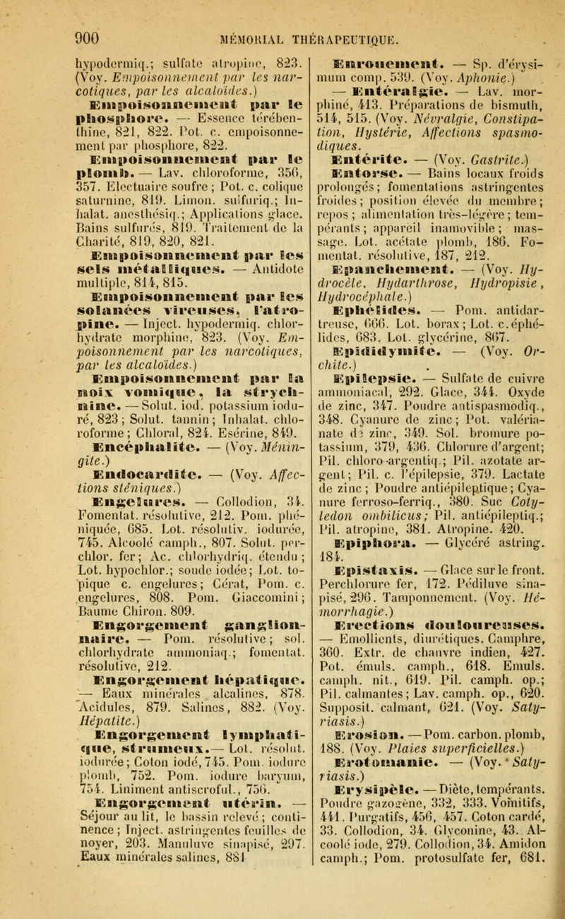 hypodcrmiq.; sulfate iUrupino, 8^3. {Voy. Empoisonnement par les nar- cotiques, par les alcaloïdes.) KiUBïoisonnemeiftt par le plio«^|fthore. — Essence l(;rébcn- thine, 8:21, 8:22. Pot. c. empoisonne- ment par phosphore, 822. Eiift|>oisoiiitciiieait par le ploiiil». — Lav. chloroforme, 850, 357. Elcctuaire soufre ; Pot. c. colique saturnine, 819, Limon, suifnriq.; In- halai. anosth(3siq.; Applications glace. Bains sulfiircîs, 819. 'Iraitcment de la Charité, 819,820, 821. Knfipoît^oiinenieiit par le.s sels iuétaSii<i6tes. — Antidote multiple, 814, 815. Enipoisonneiiieiit par Bes solanées vireuses, l'atro- pine. — Injcct. hypodermiq. chlor- hydrate morphine;, 823. (Voy. Etn- poisonnenient par les narcotiques, par les alcaloïdes.) Empoisonnement par 5a noix^ vomique, la strych- nine. — Solut. iod. potassium iodu- ré, 823 ; Solut. tannin; Inhalât, chlo- roforme; Chloral, 824. Esérine, 849, Encéplialite. — (Voy.il/nnn- gite.) Endocardite. — (Voy. Affec- tions sténiques.) EngeUsares. — Collodion, 34. Fomentât, résolutive, 212. Poni. phé- niquée, G85. Lot. résolutiv. iodurée, 745. Alcoolé camph., 807. Soin t. por- chlor. fer; Ac. chlorhydriq. étendu; Lot. hypochlor.; soude iodée; Lot. to- pique c. eng-eiures ; Cérat, Pom. c. .engelures, 808. Pom. Giaccomini ; Baume Chiron. 809. Engorgement ganglion- naire. — Pom. résolutive; sol. chlorhydrate annnoniaq.; fomentât, résolutive, 212. Engorgement liépatiqme. — Eaux minérales alcalines, 878. Acidulés, 879. Salines, 882. (Voy. Hépatite.) Engorgentent lympEiati- qne, strnnteiix.— Lot. résolut, iodurée; Colon iodé, 745. Pom. iodiire plomb, 752. Pom. iodure haryum, 754. Liniment antiscroful., 751). Engorgentent ntérin. — Séjour au lit, le bassin relevé ; conti- nence ; Inject. astringentes feuilles de noyer, 203. Maniduve sin;q)isé, 297. Eaux minérales salines, 881 Enronement. — Sp. d'érysi- mum comp. 539. (Voy. Aphonie.) — EnteraEgîe. — Lav. mor- phine, 413. Préparations de bismuth, 514, 515. (Voy. Névralgie, Constipa- tion, Hystérie, Affections spasme- diques. Entérite. — (Voy. Gastrite.) Entorse. — Bains locaux froids prolongés; fomentations astringentes froides; position élevée du membre; repos; aUmenlation très-légère; tem- pérants ; appareil inamovible ; mas- sage. Lot. acétate ])lomb, 186. Fo- mentât, résolutive, 187, 212. Epanchement. — (Voy. Hy- drocèle, Hydarthrose, Hydropisie, Hydrocéphale.) EpliéEides. — Pom. antidar- trousc, 00(3. Lot. borax ; Lot. c.éphé- lidcs, 083. Lot. glycérine, 867. Epîdiclymitè. — (Voy. Or- chite.) EpiSepsie. — Sulfate de cuivre ammoniaciil, 292. Glace, 344. Oxyde de zinc, 347. Poudre aiitispasmodiq., 348. Cyanure de zinc ; Pot. valéria- nate di zinr, 349. Sol. bronmre po- tassium, 379, 436. Chlorure d'argent; Pil. chloro-argentiq.; Pil. azotate ar- gent; Pil. c. l'épilepsie, 379. Lactate de zinc ; Poudre antiépileptique; Cya- nure ferroso-ferriq., 380. Suc Coty- lédon omhilicus; Pil. antiépileptiq.; Pil. atropine, 381. Atropine. 420. EpipBiora. — Glycéré astring. 184. Epista\is. — Glace sur le front. Perchlorure fer, 172. Pédiluve sina- pisé,296. Tamponnement. (Voy. Hé- morrhagie.) Erections clouSonreiiases. — Emollients, diurétiques. Camphre, 360. Extr. de chanvre indien, 427. Pot. émuls. camph., 618. Emuls. camph. ni t., 619. Pil. camph. op.; Pil. calmantes; Lav. camph. op., 620. Supposit. calmant, 621. (Voy. Saty- riasis.) lîro.SBon. —Pom. carbon. plomb, 188. (V^oy. Plaies superficielles.) Erotomanie. — (Voy.'Saty- riasis.) Erysipèle. — Diète, tempérants. Poudre gazoïrène, 332, 333. Voînitifs, 441. Purgatifs, 456, 457. Coton cardé, 33. Collodion, 34. Glyconine, 43. Al- coolé iode, 279. Collodion, 34. Amidon camph.; Pom. protosulfate fer, 681.