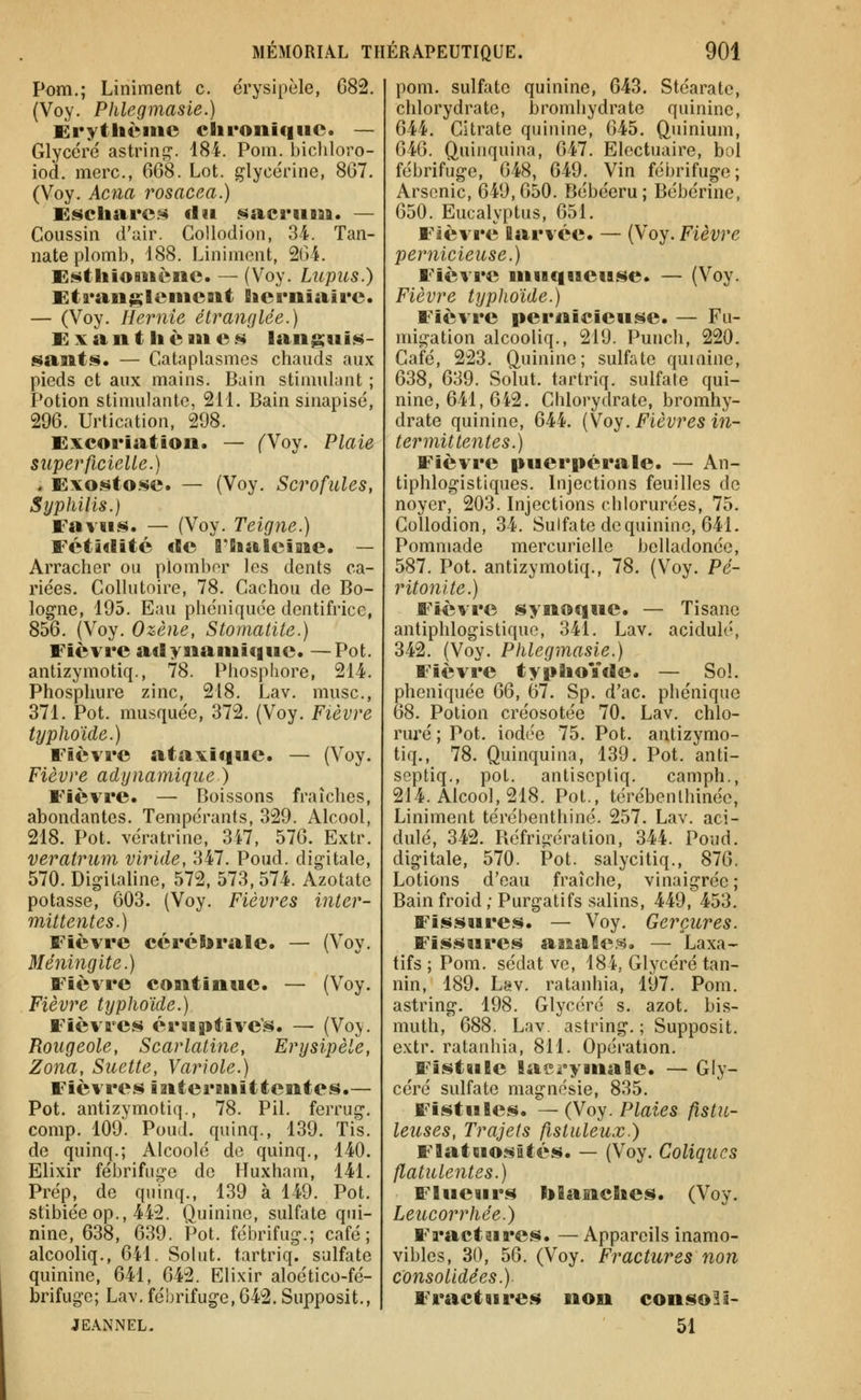 Pom.; Liniment c. érysipèle, 082. (Voy. Phlegmasie.) Erytltciiie cBironiqwc. — Glycéré astrint?. 184. Pom. bicliloro- iod. merc, 668. Lot. glycérine, 867. (Voy. Ac7ia rosacea.) Esctaare.^ tlïi sacriiasa. — Coussin d'tiir. Collodion, 34. Tan- nate plomb, 188. Liniment, 264. Ei^t'liioiitèiic. — (Voy. Lupus.) Eti*an$;leiiicsit fiicruiaire. — (Voy. Hernie étranQlée.) E X a n t 11 è 111 e s languis- sants. — C-ataplasmes chauds aux pieds et aux mains. Bain stinnilant ; Potion stimulante, 211. Bain sinapisé, 296. Urtication, 298. Excoriation. — (Voy. Plaie superficielle.) . Exostose. — (Voy. Scrofules, Syphilis.) Eaviis. — (Voy. Teigne.) Fétâïlitc cBc rSialcine. — Arracher ou plomber les dents ca- riées. Collutoire, 78. Cachou de Bo- logne, 195. Eau phéniquée dentifrice, 856. (Voy. Ozène, Stomatite.) Fièvre adynaniicinc. —Pot. antizymotiq., 78. Phosphore, 214. Phosphure zinc, 218. Lav. musc, 371. Pot. musquée, 372. (Voy. Fièvre typhoïde.) Fièvre atavique. — (Voy. Fièvre adynamique ) Fièvre. — Boissons fraîches, abondantes. Tempérants, 329. Alcool, 218. Pot. vcratrine, 3i7, 576. Extr. veratrum viride, 347. Poud. digitale, 570. Digitaline, 572, 573,574. Azotate potasse, 603. (Voy. Fièvres inter- mittentes.) Fièvre céréïirale. — (Voy. Méningite.) Fièvre continue. — (Voy. Fièvre typhoïde.) Fièvres éruptive's. — (Voy. Rougeole, Scarlatine, Erysipèle, Zona, Suette, Variole.) Fièvres intermittentes.— Pot. antizymotiq., 78. Pil. ferrug. comp. 109. Poud. quinq., 139. Tis. de quinq.; Alcoolé de quinq., 140. Elixir fébrifuge de Huxham, 141. Prép, de quinq., 139 à 149. Pot. stibiée op., 442. Quinine, sulfate qui- nine, 638, 639. Pot. fébrifug.; café; alcooliq., 641. Solut. tartriq. sulfate quinine, 641, 642. Elixir aloético-fé- brifuge; Lav. fébrifuge, 642. Supposit., JE.\NNEL. pom. sulfate quinine, 643. Stéarate, chlorydrate, bromhydrate quinine, 644. Citrate quinine, 645. Quinium, 646. Quinquina, 647. Electuaire, bol fébrifuge, 648, 649. Vin fébrifuge; Arsenic, 649,650. Bébéeru; Bébérine, 650. Eucalyptus, 651. Fièvre larvée. — (Voy. Fièvre pernicieuse.) Fièvre muqueuse. — (Voy. Fièvre typhoïde.) Fièvre pernicieuse. — Fu- migation alcooliq., 219. Punch, 220. Café, 223. Quinine; sulfate quinine, 638, 639. Solut. tartriq. sulfate qui- nine, 641, 642. Chlorydrate, bromhy- drate quinine, 644. (Voy. Fièvres in- termittentes.) Fièvre puerpérale. — An- tiphlogistiques. Injections feuilles de noyer, 203. Injections cblorurées, 75. Collodion, 34. Sulfate de quinine, 641. Pommade mercurielle belladonéc, 587. Pot. antizymotiq., 78. (Voy. Pé- ritonite.) Fièvre synoque. — Tisane antiphlogistique, 341. Lav. acidulé, 342. (Voy. Phlegmasie.) Fièvre typBioïde. — Sol. phéniquée QQ, 67. Sp. d'ac. phénique 68. Potion créosotée 70. Lav. chlo- ruré ; Pot. iodée 75. Pot. antizymo- tiq., 78. Quinquina, 139. Pot. anti- septiq., pot. antisepliq. camph., 214. Alcool, 218. Pot., térébenlhinée, Liniment térébenthine. 257. Lav. aci- dulé, 342. Réfrigération, 344. Poud. digitale, 570. Pot. salycitiq., 876. Lotions d'eau fraîche, vinaigrée ; Bain froid ; Purgatifs salins, 449, 453. Fissures. — Voy. Gerçures. Fissures anaSe.^. — Laxa- tifs ; Pom. sédat ve, 184, Glycéré tan- nin, 189. Lav. ratanhia, 197. Pom. astring. 198. Glycéré s. azot. bis- muth, 688. Lav. astring. ; Supposit. extr. ratanhia, 811. Opération. Fistule laei-ymaBe. — Gly- céré sulfate magnésie, 835. Fistules. — (Voy. Plaies fistn- leuses, Trajets fistuleux.) Flatuostttés. — (Voy. Coliques flatulentes.) Fliieurs tolanclies. (Voy. Leucorrhée.) Fractures. —Appareils inamo- vibles, 30, 56. (Voy. Fractures non consolidées.) Fractures non consoli- 51