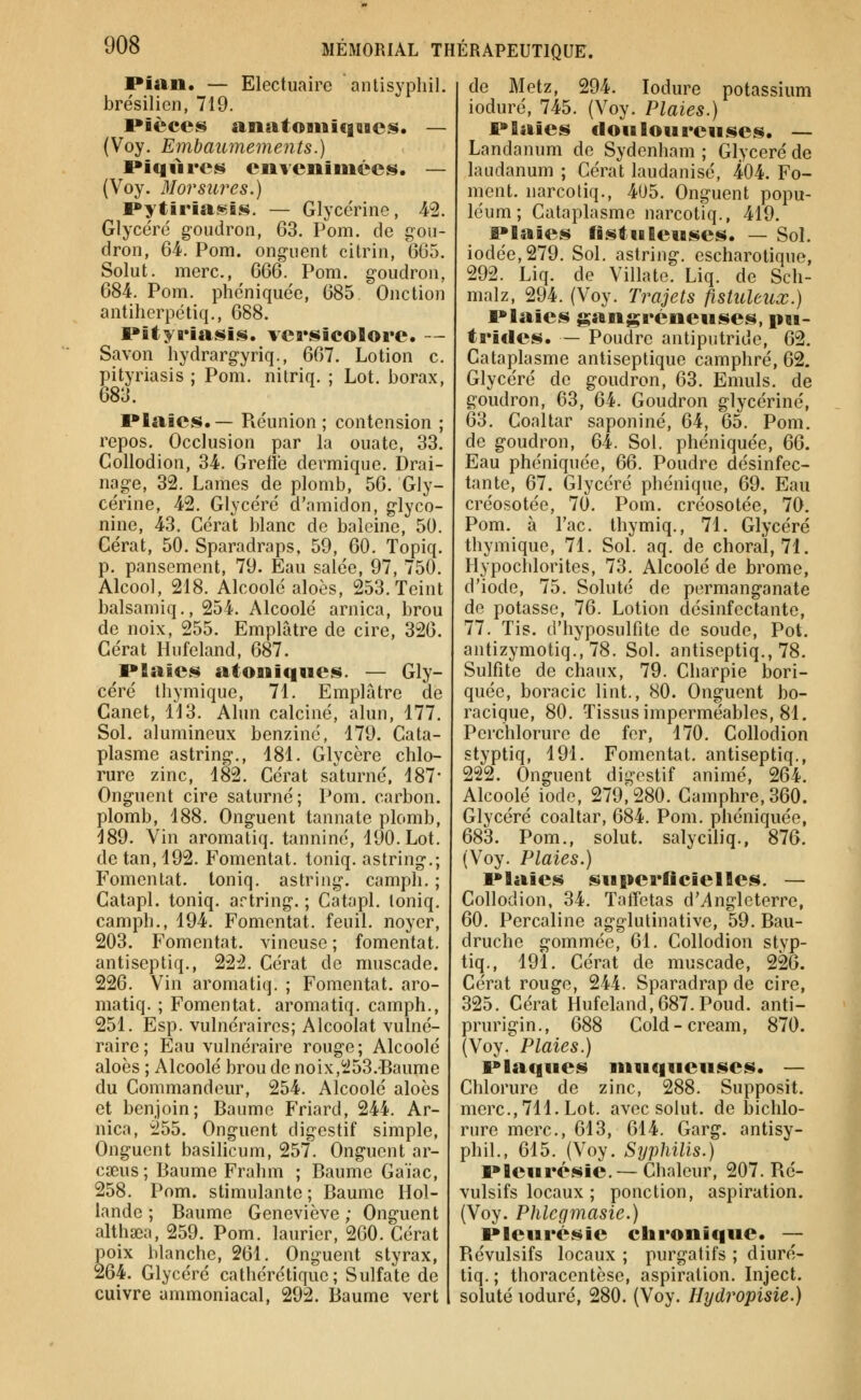 Pian. — Electuaire antisypliil. brésilien, 719. Pièces anatoiiiiqugcs. — (Voy. Embaumements.) Piqfires envenimées. — (Voy. Morsures.) Pyf;iria.«.is. — Glycérine, 42. Glycéré goudron, 63. Pom. de gou- dron, 64. Pom. ong-uenfc citrin, 665, Solut. merc, (SQQ. Pom. goudron, 684. Pom. plîéniquée, 685. Onction antihcrpctiq., 688. Pityriasis. vea»sieoBore. - Savon hydrargyriq., 667. Lotion c. pityriasis ; Pom. nitriq. ; Lot. borax, 683. Plaies.— Piéunion; contcnsion ; repos. Occlusion par la ouate, 33. CoUodion, 34. Greffe dermique. Drai- nage, 32. Lames de plomb, 56. Gly- cérine, 42. Glycéré d'amidon, glyco- nine, 43. Cérat blanc de baleine, 50. Gérât, 50. Sparadraps, 59, 60. Topiq. p. pansement, 79. Eau salée, 97, 750. Alcool, 218. Alcoolé aloès, 253. Teint balsamiq., 254. Alcoolé arnica, brou de noix, 255. Emplâtre de cire, 326. Gérât Hufeland, 687. Plaies atoniqnes. — Gly- céré tliymique, 71. Emplâtre de Canet, Ï13. Alun calciné, alun, 177. Sol. alumineux benzine, 179. Cata- plasme astring-., 181. Glycère chlo- rure zinc, 182. Cérat saturné. 187- Onguent cire saturné; Pom. carbon. plomb, 188. Onguent tannate plomb, 189. Vin aromatiq. tanniné, 190. Lot. de tan, 192. Fomentât, toniq. astring,; Fomentât, toniq, astring. camph. ; Gatapl. toniq. artring. ; Catapl. toniq, camph,, 194, Fomentât, feuil. noyer, 203. Fomentât, vineuse ; fomentât, antiseptiq., 222. Cérat de muscade. 226. Vin aromatiq. ; Fomentât, aro- matiq. ; Fomentât, aromatiq. camph., 251. Esp. vulnéraires; Alcoolat vulné- raire; Eau vulnéraire rouge; Alcoolé aloès ; Alcoolé brou de noix,253.-Baume du Commandeur, 254. Alcoolé aloès et benjoin; Baume Friard, 244. Ar- nica, 255. Onguent digestif simple, Onguent basilicum, 257, Onguent ar- cïeus; Baume Frahm ; Baume Gaïac, 258. Pom. stimulante; Baume Hol- lande ; Baume Geneviève ; Onguent althaîa, 259. Pom. laurier, 260. Cérat poix blanche, 261. Onguent styrax, 264. Glycéré cathérétique; Sulfate de cuivre ammoniacal, 292. Baume vert de Metz, 294. lodure potassium ioduré, 745. (Voy. Plaies.) Plaies doiaioureiises. — Landanum de Sydenham ; Glycéré de laudanum ; Cérat laudanisé, 404. Fo- ment. narcoliq., 405. Onguent popu- léum; Cataplasme narcotiq., 419. Plaies fistiileuses. — Sol. iodée, 279. Sol. astring. escharotique, 292. Liq. de Villate, Liq. de Sch- malz, 294. (Voy. Trajets fistuleux.) Plaies gangreneuses, pu- trides. — Poudre antiputride, 62, Cataplasme antiseptique camphré, 62. Glycéré de goudron, 63, Emuls, de goudron, 63, 64, Goudron glycérine, 63, Coaltar saponiné, 64, 65, Pom, de goudron, 64. Sol. phéniquée, Ç>Q. Eau phéniquée, QQ. Poudre désinfec- tante, 67. Glycéré phénique, 69. Eau créosotée, 70. Pom. créosotée, 70. Pom. à Tac, thymiq., 71. Glycéré thymique, 71, Sol. aq. de choral, 71. Hypochloritcs, 73. Alcoolé de brome, d'iode, 75. Soluté de permanganate do potasse, 76. Lotion désinfectante, 77. Tis. d'hyposulfite de soude. Pot. antizymotiq., 78. Sol. antiseptiq., 78, Sulfite de chaux, 79. Charpie bori- quée, boracic lint., 80. Onguent bo- racique, 80. Tissus imperméables, 81. Perchlorure de fer, 170. Collodion styptiq, 191, Fomentât, antiseptiq., 222, Onguent digestif animé, 264, Alcoolé iode, 279;280, Camphre, 360. Glycéré coaltar, 684. Pom. phéniquée, 683. Pom,, solut, salyciliq., 876. (Voy. Plaies.) Plaies superficielles. — Collodion, 34. Taffetas d'ylngleterre, 60, Percaline agglutinative, 59, Bau- druche gommée, 61, Collodion styp- tiq., 191, Cérat de muscade, 226. Cérat rouge, 244. Sparadrap de cire, 325. Cérat Hufeland, 687. Poud. anti- prurigin., 688 Cold-cream, 870. {\oy^ Plaies.) Plaques muqueuses. — Chlorure de zinc, 288. Supposit. merc, 711. Lot. avec solut. de jjichlo- rure merc, 613, 614. Garg. antisy- phil., 615, (Voy. Syphilis.) Pleurésie. —Chaleur, 207. Ré- vulsifs locaux ; ponction, aspiration. (Voy. Phlcgmasie.) Pleurésie chronique. ~ Révulsifs locaux ; purgatifs ; diuré- tiq. ; thoracentèse, aspiration. Inject. soluté ioduré, 280. (Voy. Hydropisie.)