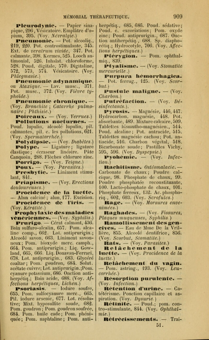 Plciiroclynie. — Papier sina- pique, 296, Vésicatoirc. Emplâtre d'o- pium, 395. (Voy. Névralgie.) Pneumonie. — Pot. alcooliq., 219, 220. Pot. controstimulantc, 345. Ext. de veralrum vivide, 347. Pot. calmante, 398. Kermès, 525. Looch aii- timonial, 520. Inhalât, chloroforme, 528. Poud. dig-ilale, 570. Digitaline, 572, 573, 574. Vesicatoire. (Voy. Phlegmasie.) iMienmonîe ndynaniique. ou Ataxique. — Lav. musc, 371. Pot. musc, 372. (Voy. Fièvre ty- phoïde.) Pneumonie chronique. — (Voy. Bronchite ; Catarrhe pulmo- naire ; Phthisie.) poireaux. — (Voy, Verrues.) Pollution$i$ nocturnes. — Poud. lupulin, alcoolé lupulin, pil. calmantes, pil. c les pollutions, 621. (Voy. Spermatorrhée.) Polytlipsie.— (Voy. Diabètes.) Polype. — Ligature ; lig-ature élastique; écraseur linéaire. Pâte Canquoin, 288. Flèches chlorure zinc. Porrigo. — (Voy. Teigne.) Poux. — (Voy. Parasites.) Presbytie. — Liniment stimu- lant, 841. Priapisme. — (Voy. Erections douloureuses.) Prociclence de la luette. — Alun calciné; alun, 177. Excision. Procidence de Tiris. — (Voy. Kératite.) Prophylaxie des maladies vénériennes. — (Voy. Syphilis.) Prurigo. — Ccrat calmant, 436. Bain sulfuro-alcalin, 657. Pom. alca- line comp., 662. Lot. anliprurigin.; Alcoolé savon, 663. Liniment savon- neux; Pom. bioxyde nierc camph., 664. Pom. antiprurigin,; Liq. Gow- land, 665, 666. Liq. Donavan-Ferrari, 678. Lot, antiprurigin., 683. Glycéré coaltar; Pom. goudron, 684. Solut. acétate cuivr<5; Lot. antiprurigin.;Pom. cyanure potassium, 686. Onction anti- herpétiq.; Bain acide, 688. (Voy. Af- fections herpétiques, Lichen.) Psoriasis. — lodure soufre, 655. Pom. suliocyanure merc, 665. Pil. iodurc arsenic, 677. Lot. résolu- tive; Mixt, hyposulfite soude, 682. Pom. goudron ; Pom. goudron soufrée, 684. Pom. huile cade ; Pom. phéni- quée ; Pom. naphtaline ; Pom. anti- herpétiq., 685, 686. Poud. sédative; Poud. c. excoriations; Pom. oxyde zinc; Poud. antiprurigin., 687. Onc- tion antiherpéliq., 688. Sp. diapho- réliq.; Hydrocotyle, 706. (Voy. Affec- tions herpétiques.) Ptérygion. — Pom. ophthal- miq., 839. Ptyalisme. — (Voy. Stomatite mercurielle.) Purpura hémorrhagica. — Pot. fcrrug., 125. (Voy. Scor- but.) PQistule ntaligne. — (Voy. Charbon.) Putréfaction. — (Voy. Dé- sinfectants.). Pyrosis. — Magnésie, 446, 447. Hydrocarbon. magnésie, 448. Pot. absorbante, 489. Mixture calcaire, 509. Tablettes bismutho-magnésien., 514. Poud. alcaline; Pot. antracide, 515. Tablettes magnésie cachou; Pot. an- tiacide, 516. Charbon végétal, 518. Bicarbonate soude; Pastilles Vichy, 595, 596. (Voy. Dyspepsie.) Pyohémie. — (Voy. Infec- tion.) Rachitisme. Ostéomalacie.— Carbonate de chaux ; Poudre cal- cique, 98. Phosphate de chaux, 99. Poudre phosphatée reconstituante, 100. Lacto-phosphate de chaux, 101. Phosphate ferreux, 132. Acphospho- riq., 602, 603. (Voy. Scrofules.) Rage. — (Voy. Morsures enve- nimées.) Raghades. — (Voy. Fissures, Plaques muqueuses., Syphilis.) Ramollissement des gen- cives. — Eau de Mme De la Vril- licre, 855. Alcoolé dentifrice, 856. (Voy. Scorbut, Stomatite.) Rats. — (Voy. Parasites.) Relâchement de la luette. — (Voy. Procidence de la luette.) Relâchement du vagin. — Pom. astring., 193, (Voy. Leu- corrhée.) Résorption purulente. — (Voy. Infection.) Rétention d'urine. — Ga- tétérisme. Ponction capillaire et as- piration. (Voy. Dysurie.) Rétinite. — Poud.; pom. con- tro-stimulante, 844. (Voy. Ophthal- 7nie.) Rétrécissements. — Trai- 51.