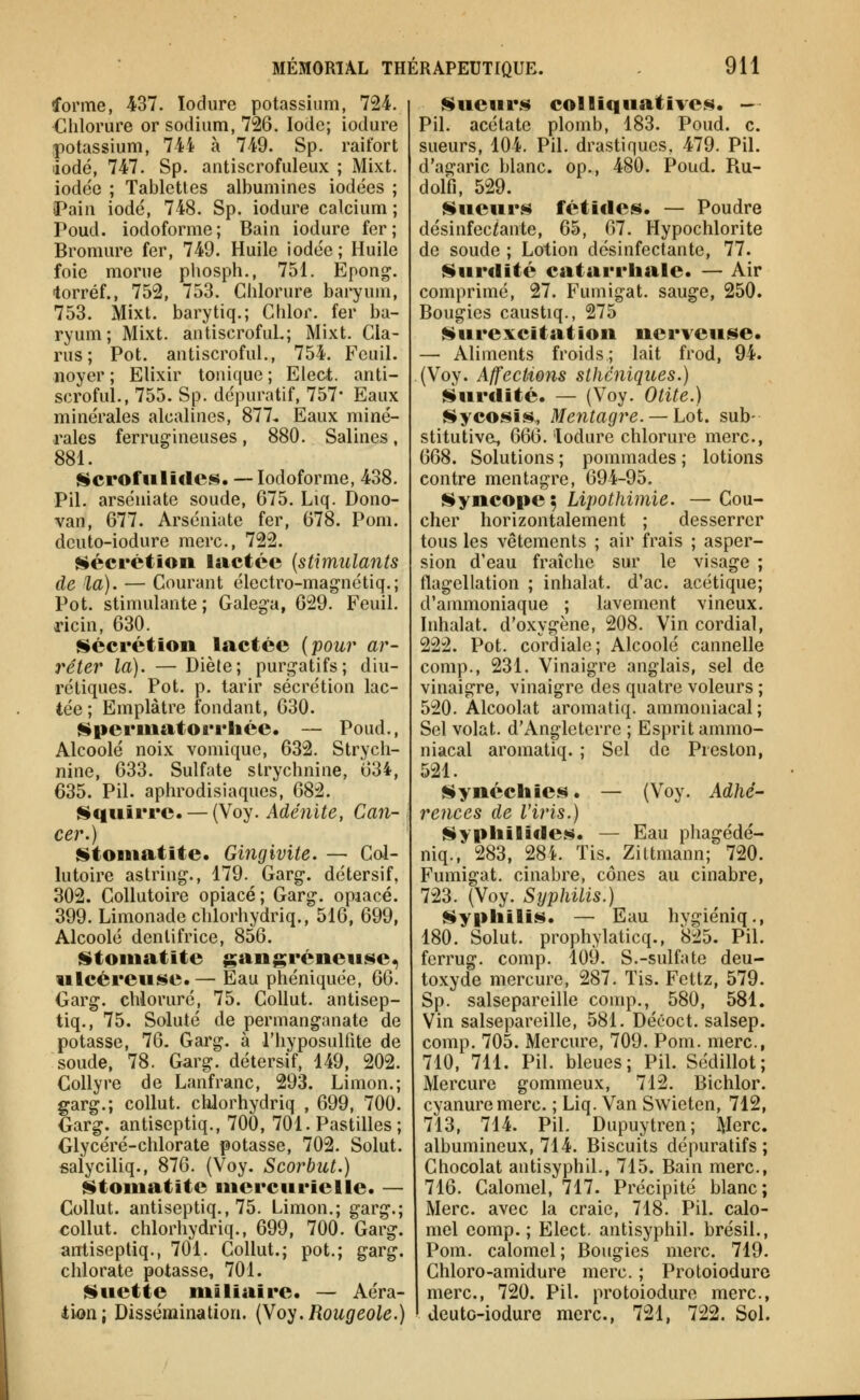 forme, 437. ïodure potassium, 724. €lilorure or sodium, 726. Iode; iodure potassium, 74i à 749. Sp. raifort iodé, 747. Sp. antiscrofuleux ; Mixt. iode'e ; Tablettes albumines iodées ; Pain iodé, 748. Sp. iodure calcium ; Poud. iodoforme; Bain iodure fer; Bromure fer, 749. Huile iodée; Huile foie morue phosph., 751. Épong. torréf., 752, 753. Chlorure baryum, 753. Mixt. barytiq.; Clilor. fer ba- ryum; Mixt. antiscrofuL; Mixt. Cla- ms; Pot. antiscrofuL, 754. Feuil. noyer ; Elixir tonique ; Elect. anti- scroful., 755. Sp. dépuratif, 757* Eaux minérales alcalines, 877, Eaux miné- rales ferrugineuses, 880. Salines, 881. ScrofuIides. — Iodoforme, 438. Pil. arséniate soude, 675. Liq. Dono- van, 677. Arséniate fer, 678. Pom. dcuto-iodure merc, 722. Jliécfêtioii lactée {stimulants de la). — Courant électro-magnétiq.; Pot. stimulante; Galega, 629. Feuil. ricin, 630. Sécrétion lactée {pour ar- rêter la). — Dièle; purgatifs; diu- rétiques. Pot. p. tarir sécrétion lac- tée ; Emplâtre fondant, 630. Spermatorrliée. — Poud., Alcoolé noix vomique, 632. Strych- nine, 633. Sulfate strychnine, 634, 635. Pil. aphrodisiaques, 682. j|»quii*i*e. — (Voy. Adénite, Can- cer.) IStoaiiatite. Gingivite. — Col- lutoire astring., 179. Garg. détersif, 302. Collutoire opiacé; Garg. opiacé. 399. Limonade chlorhydriq., 516, 699, Alcoolé dentifrice, 856. is^toiiiatite gangreneuse^ ulcéreuse.— Eau phéniquée, 66. Garg. chloruré, 75. CoUut. antisep- tiq., 75. Soluté de permanganate de potasse, 76. Garg. à l'hyposulfite de soude, 78. Garg. détersif, 149, 202. Collyre de Lanfranc, 293. Limon.; garg.; collut. chlorhydriq , 699, 700. Garg. antiseptiq., 700, 701. Pastilles ; Glycéré-chlorate potasse, 702. Solut. «alyciliq., 876. (Voy. Scorbut.) Stomatite uiercurielle. — Collut. antiseptiq., 75. Limon.; garg.; collut. chlorhydriq., 699, 700. Garg. antiseptiq., 701. Collut.; pot.; garg. chlorate potasse, 701. {ifiuette nilliaire. — Aéra- ii-on; Dissémination. (Voy. Rougeole.) loueurs colliquatives. — Pil. acétate plomb, 183. Poud. c. sueurs, 104. Pil. drastiques, 479. Pil. d'agaric blanc, op., 480. Poud. Piu- dolfi, 529. iiueurs fétides. — Poudre désinfectante, 65, 67. Hypochlorite de soude ; Lotion désinfectante, 77. !§»urdité catarrliale. — Air comprimé, 27. Fumigat. sauge, 250. Bougies caustiq., 275 il^urexcitatlon nerveuse. — Aliments froids; lait frod, 94. (Voy. Affections sthéniques.) Surdité. — (Voy. Otite.) Sycosis, Mentagre. —Loi. sub- stitutive, 666. 'Iodure chlorure merc, 668. Solutions ; pommades ; lotions contre mentagre, 694-95. Syncope; Lipothimie. — Cou- cher horizontalement ; desserrer tous les vêtements ; air frais ; asper- sion d'eau fraîche sur le visage ; flagellation ; inhalât, d'ac. acétique; d'ammoniaque ; lavement vineux. Inhalât, d'oxygène, 208. Vin cordial, 222. Pot. cordiale; Alcoolé cannelle comp., 231. Vinaigre anglais, sel de vinaigre, vinaigre des quatre voleurs ; 520. Alcoolat aromatiq. ammoniacal ; Sel volât. d'Angleterre ; Esprit ammo- niacal aromatiq. ; Sel de Preston, 521. Synéchies. — (Voy. Adhé- rences de l'iris.) Sypiiilides. — Eau phagédé- niq., 283, 284. Tis. Ziltmann; 720. Fumigat. cinabre, cônes au cinabre, 723. (Voy. Syphilis.) Syphilis. — Eau hygiéniq., 180. Solut. prophylaticq., 825. Pil. ferrug. comp. 109. S.-sulfate deu- toxyde mercure, 287. Tis. Fettz, 579. Sp. salsepareille comp., 580, 581. Vin salsepareille, 581. Dééoct. salsep. comp. 705. Mercure, 709. Pom. merc, 710, 711. Pil. bleues; Pil. Sédillot; Mercure gommeux, 712. Bichlor. cyanure merc. ; Liq. Van Swieten, 712, 713, 714. Pil. Dupuytren; Merc. albumineux, 714. Biscuits dépuratifs; Chocolat antisyphil., 715. Bain merc, 716. Calomel, 717. Précipité blanc; Merc. avec la craie, 718. Pil. calo- mel eomp. ; Elect. antisyphil. brésil., Pom. calomel; Bougies merc. 719. Chloro-amidure merc. ; Protoiodurc merc, 720. Pil. protoiodurc merc, deuto-iodure merc, 721, 722. Sol.