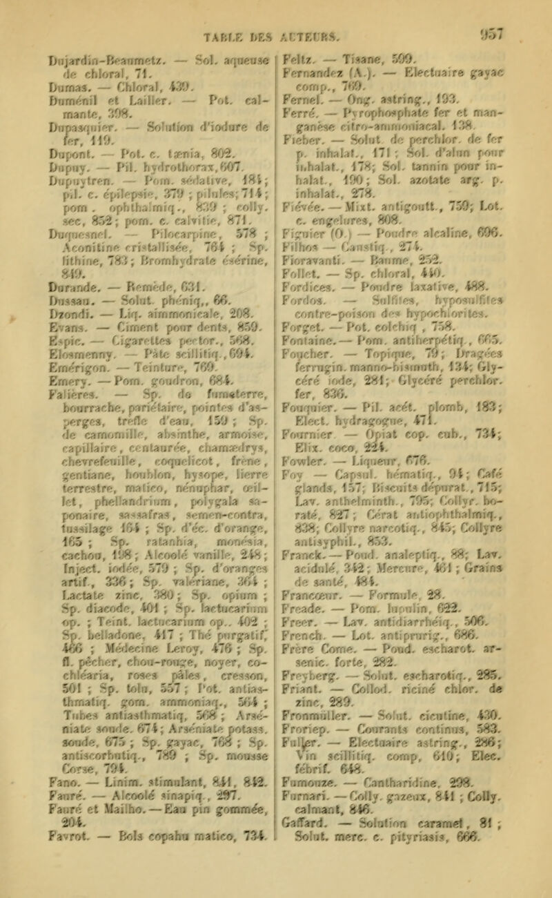 TAfcfX I>fcvS ALTfcCRS, roi TmjgrAttt-Bemnnetz. — Sol. arjoetise de ebloraf, 71, Dnmas. — Chloraï, 439. f)iimftnil fit Loi lier, — Pol. cal- mante, af)8. Dnpasqjiîftr. — Soîtitîon d'iodore de Dupont. - î*oL c. taf^nia, 80^. Diïpwy. — Pil. hyHrothor,ix,^>07. Diipnytren. — Pom. séffaùve, i^i; pil. c. épilf-p^i'^;. 87î> ; pilnîft5iî714; pom . f>phthalnrïiq., 83(1; «oliy. sec, 852; pom. c. calvifif*., 871. Durpin^nr-I, - Pilofarpinc, 578 ; Aconitinft cristallisée, 76Î ; Sp. Ijthine, 78:5; fJromhydrate f-Herine, 8il>. Dnfande. — Bftmèdft, 631. Diiâsaii. — Solnt. phëniq,, 6fi. Diondï. — Lirf. aimmonifiale, 208. Evana. — Ciment pour dent.-!!, 859. E?pic. — Cigarfîttes pertor., 568. Eïoi^mcTiny. — Pàtc 3dliitiff.,60i. Emérigon. — Teinture, 760. Emery. —Pom. ^'oudron, 684. Falières. — Sp. do fiim^terre, bourrache, parie'taire, pointes d'as- perges, trèfle d'ean, 150 ; Sp. de camomille, absinthe, armoise, capillaire, ccnlaure'e, chamjedrys, chèvrefeuille, co<faelicot, frêne, gentiane, hoiihlon, hysope, lierre terrestre, n»atîco, ne'nuphar, œil- let, fbtkisntânmn, polygala sa- fMMMrire, «assafra», sem'en-corvtra, tnssrlag^ l&l ; Sp. d'éc. d'orange, 165 ; Sp. ratanhia, monér^ia, cachou, 11)8; Alcoole' vanille, 2i8; Tnject. iodée, 570 ; Sp. d'oranges artif, 336; Sp. valériane, 'MVi ; Lactate zinc, 380 ; Sp. opium ; Sp. diacodo, 401 ; S p. lactHcarinm a^, ; TeinI, la»ctncarinm op.. 402 ; S©, hdhéUfOe, 417 ; Thé purgatif; m ; Méâeeme Leroy, 476 ; Sp. û,vèd»er, dienh-rmi^e, noyer, co- cMéaria, rpses jiàl^, cresson, $01 ; Sp, lofai, WJ; Pot. antias- fbnMtiq, gom. t»mmem»q., 5fPI ; Tubes antiasthmatiq, 568 ; Arsé- «aie SMide. 674; Arséniate potass. toaée, OT5 ; Sp. gayac, 768 ; Sp. antiseortMitiq.p 789 ; Sp, mousse Cofs», 794. Fano, — Linim, .stimalant, 841, H-Vi, Fmré. — AkcM>lé sinapiq., 2^. Faoré ci Mailbo,—Eaa pin gommëe, 904, Favrot. — Bols copaba matîco, 734. Feltz. — Tisane, 500. Fernandejs (A.), — Electiiaire gayac comp., 7f»0. Femel. — Ong. astring., 103. Ferré. — Pyrophoi*phate fer et man- ganèse ciïro-aninioniacal. 138. Fieher. — Solut de perchlor. de fer p. inhalai., 171; Sol. d'alnn pour ii.halat, 178; Sol. tannin pour in- halât., 100; Sol. azotate arg. p. inhalât., 278. Fiévée. — Mixt. antigoutt., 750; Lot. c. engelures, 808. Figuier (0.) — Pondre alcaline 606 Filhos — Canstîq., 274. Fioravanti. — Ban me, 252. Follet. — Sp. chloral, 4K>. Fordices. — Poiidre laxative, 488. Forrios. — Snlfires, hyposulfife» contre-poison des hypochioritcs. Forget. — Pot. colchiq , 758. Fontaine,— Pom. antiherpétiq., 665, Foucher. — Topique, 70; liragées femigin. manno-bismnth, 134; Gly- céré iode, 281; Glyeéré perchlor. fer, 836. Fowquier. — Pil. acét. plomb, 183; Elect. bydragogne, 471. Foijrnier — (k)ial cop. cub., 734; Elix. coco, 2^4. Fowler. — Liqueur, 676. Foy — Capsnl. hématiq., 9i; Café glands, 157; Biscuits dépnrat, 715; Lav. anthelminth., 705; Collyr. bo- rate, 827; Gérât antiophthalmiq., 838; Collyre narcotiq., 845; Collyre antisyphil., 853. Franck- —Poud. analeptiq., 88; Lar, acidulé, 342 ; .MercTire, 461 ; Grains de santé, 484. Francoeiir. — Formule, 28. Freade. — Pom. lupulin, 622. Freer. — Lav. antidiarrhéiq., 506. Frcncb. — Lot. antiprurig., 686. Frère Corne. — Poud. escharot. ar- senic, forte, 282. Freyberg. — Solut. escharotiq., 285, Friant. — Collod. riciné chlor. de zinc, 289. Fronmiiller. — Solut. cictitine, 430, Froriep. — Courants continus, 583, Ful^r. — EleelMitire astring., 286; Vin scillitiq, eomv, 610; Elec. lêbriL 648, Vmmmm, — CsmUnmàiae, 29S, Furnarî. — Coîly. gazeiw, 841 ; CoDj, calmant, 846. Gaffard. — Solution earanMl, W ; Solut. merc. c. pityriasis, 666,