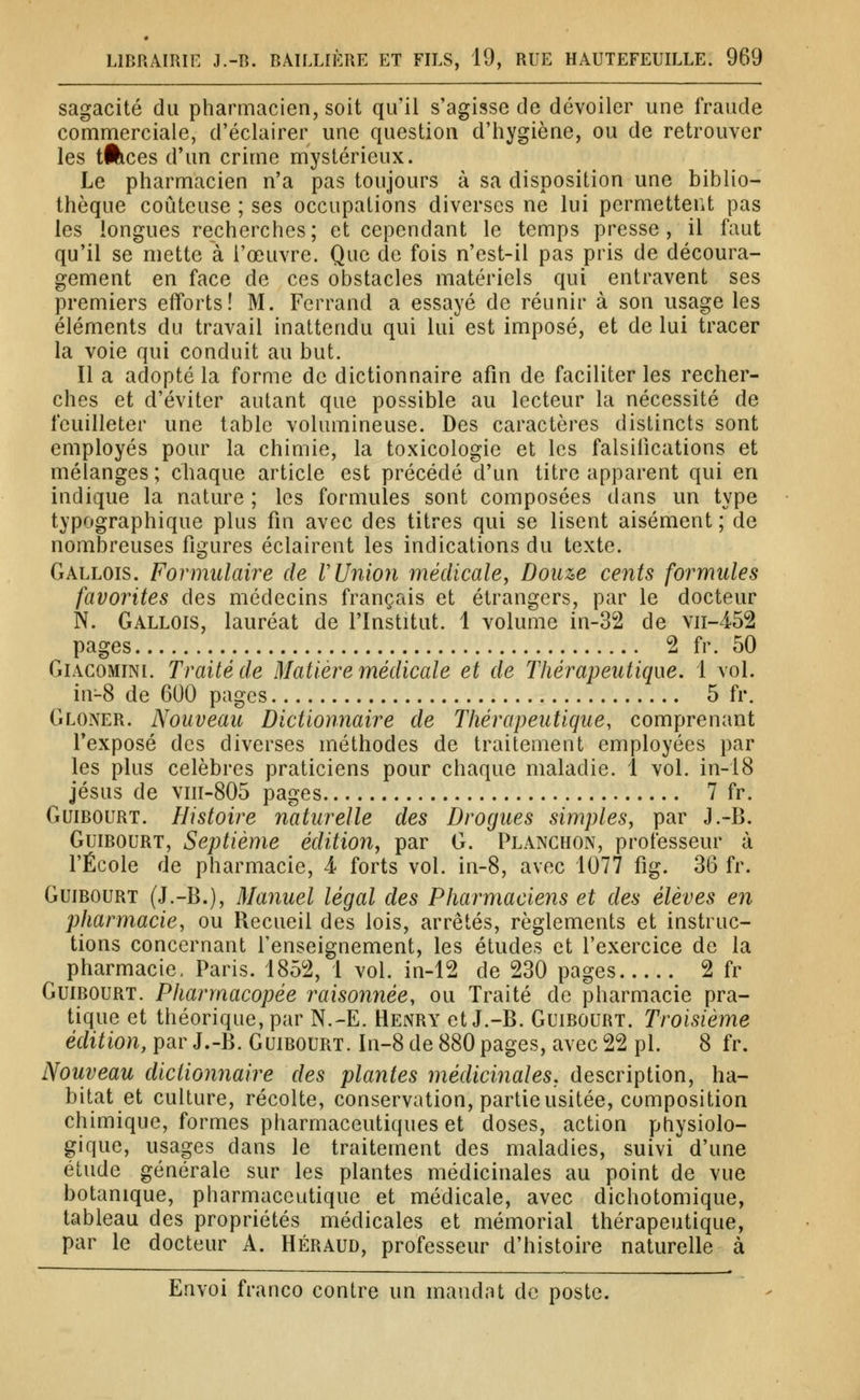 sagacité du pharmacien, soit qu'il s'agisse de dévoiler une fraude commerciale, d'éclairer une question d'hygiène, ou de retrouver les lÉices d'un crime mystérieux. Le pharmacien n'a pas toujours à sa disposition une biblio- thèque coûteuse ; ses occupations diverses ne lui permetteiU pas les longues recherches; et cependant le temps presse, il faut qu'il se mette à l'œuvre. Que de fois n'est-il pas pris de découra- gement en face de ces obstacles matériels qui entravent ses premiers efforts! M. Ferrand a essayé de réunir à son usage les éléments du travail inattendu qui lui est imposé, et de lui tracer la voie qui conduit au but. Il a adopté la forme de dictionnaire afin de faciliter les recher- ches et d'éviter autant que possible au lecteur la nécessité de feuilleter une table volumineuse. Des caractères distincts sont employés pour la chimie, la toxicologie et les falsifications et mélanges ; cliaque article est précédé d'un titre apparent qui en indique la nature ; les formules sont composées dans un type typographique plus fin avec des titres qui se lisent aisément ; de nombreuses figures éclairent les indications du texte. Gallois. Formulaire de VUnion médicale, Douze cents formules favorites des médecins français et étrangers, par le docteur N. Gallois, lauréat de l'Institut. 1 volume in-32 de vn-452 pages 2 fr. 50 GiACOMiNi. Traité de Matière médicale et de Thérapeutique. 1 vol. ^ in^8 de 600 pages 5 fr. Gloner. Nouveau Dictionnaire de Thérapeutique, comprenant l'exposé des diverses méthodes de traitement employées par les plus célèbres praticiens pour chaque maladie. 1 vol. in-18 Jésus de viii-805 pages 7 fr. Guibourt. Histoire naturelle des Drogues simples, par J.-B. GuiBOURT, Septième édition, par G. Planchon, professeur à l'École de pharmacie, 4 forts vol. in-8, avec 1077 fig. 36 fr. GuiBOURT (J.-B.), Manuel légal des Pharmaciens et des élèves en pharmacie, ou Recueil des lois, arrêtés, règlements et instruc- tions concernant l'enseignement, les études et l'exercice de la pharmacie, Paris. 1852, 1 vol. in-12 de 230 pages 2 fr GuiBOURT. Pharmacopée raisonnée, ou Traité de pharmacie pra- tique et théorique, par N.-E. Henry et J.-B. Guibourt. Troisième édition, par J.-B. Guibourt. In-8 de 880 pages, avec 22 pi. 8 fr. Nouveau dictionnaire des plantes médicinales, description, ha- bitat et culture, récolte, conservation, partie usitée, composition chimique, formes pharmaceutiques et doses, action physiolo- gique, usages dans le traitement des maladies, suivi d'une étude générale sur les plantes médicinales au point de vue botanique, pharmaceutique et médicale, avec dichotomique, tableau des propriétés médicales et mémorial thérapeutique, par le docteur A. Héraud, professeur d'histoire naturelle à