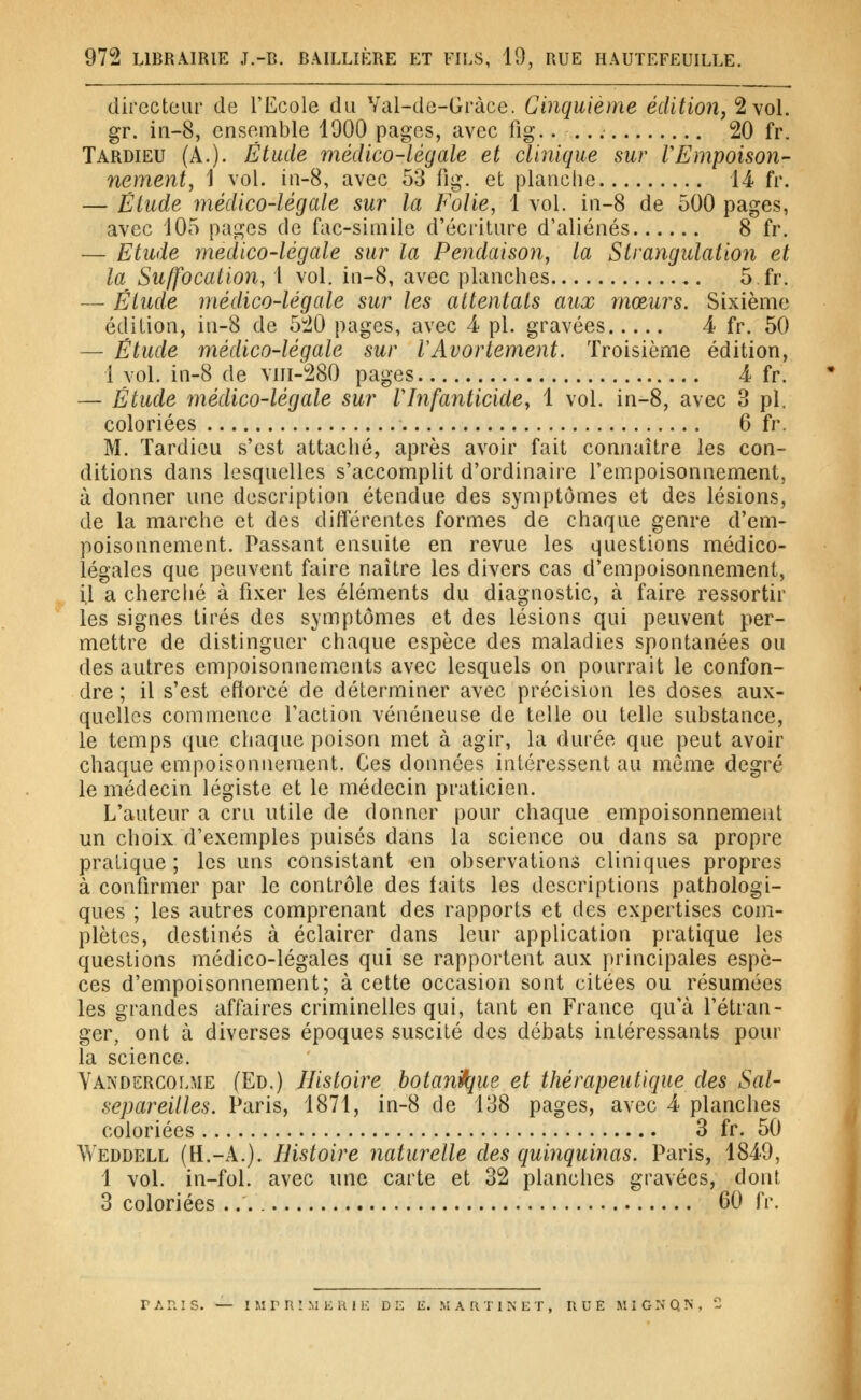 directeur de TEcole du Val-de-Gràce. Cinquième édition, 2 vol. gr. in-8, ensemble 1900 pages, avec fig.. 20 fr. Tardieu (A.)- Étude médico-légale et clinique sur VEmpoison- nement, 1 vol. in-8, avec 53 fig. et planche 14 fr. — Étude médico-légale sur la Folie, 1 vol. in-8 de 500 pages, avec 105 pages de fac-siniile d'écriture d'aliénés 8 fr. — Etude médico-légale sur la Pendaison, la Strangulation et la Suffocation, 1 vol. in-8, avec planches 5 fr. — Étude médico-légale sur les attentats aux mœurs. Sixième édition, in-8 de 5^0 pages, avec -4 pi. gravées 4 fr. 50 — Étude médico-légale sur lAvortement. Troisième édition, 1 vol. in-8 de \iii-280 pages 4 fr. — Étude médico-légale sur Vlnfanticide, 1 vol. in-8, avec 3 pi. coloriées 6 fr. M. Tardieu s'est attaché, après avoir fait connaître les con- ditions dans lesquelles s'accomplit d'ordinaire l'empoisonnement, à donner une description étendue des symptômes et des lésions, de la marche et des diiférentes formes de chaque genre d'em- poisonnement. Passant ensuite en revue les questions médico- légales que peuvent faire naître les divers cas d'empoisonnement, il a cherclié à fixer les éléments du diagnostic, à faire ressortir les signes tirés des symptômes et des lésions qui peuvent per- mettre de distinguer chaque espèce des maladies spontanées ou des autres empoisonnements avec lesquels on pourrait le confon- dre ; il s'est ettorcé de déterminer avec précision les doses aux- quelles commence l'action vénéneuse de telle ou telle substance, le temps que chaque poison met à agir, la durée que peut avoir chaque empoisonnement. Ces données intéressent au môme degré le médecin légiste et le médecin praticien. L'auteur a cru utile de donner pour chaque empoisonnement un choix d'exemples puisés dans la science ou dans sa propre pratique ; les uns consistant en observations cliniques propres à confirmer par le contrôle des laits les descriptions pathologi- ques ; les autres comprenant des rapports et des expertises com- plètes, destinés à éclairer dans leur application pratique les questions médico-légales qui se rapportent aux principales espè- ces d'empoisonnement; à cette occasion sont citées ou résumées les grandes affaires criminelles qui, tant en France qu'à l'étran- ger, ont à diverses époques suscité des débats intéressants pour la science. Yandercolme (Ed.) Histoire botan^ue et thérapeutique des Sal- separeilles. Paris, 1871, in-8 de 138 pages, avec 4 planches coloriées 3 fr. 50 Weddell (H.-A.). Histoire naturelle des quinquinas. Paris, 1849, 1 vol. in-fol. avec une carte et 32 planches gravées, dont 3 coloriées 60 fr. TARIS. — 1 M r R î M K U 1 K D 12 E. M A t\ T INET, RUE .MI G N Q N , -