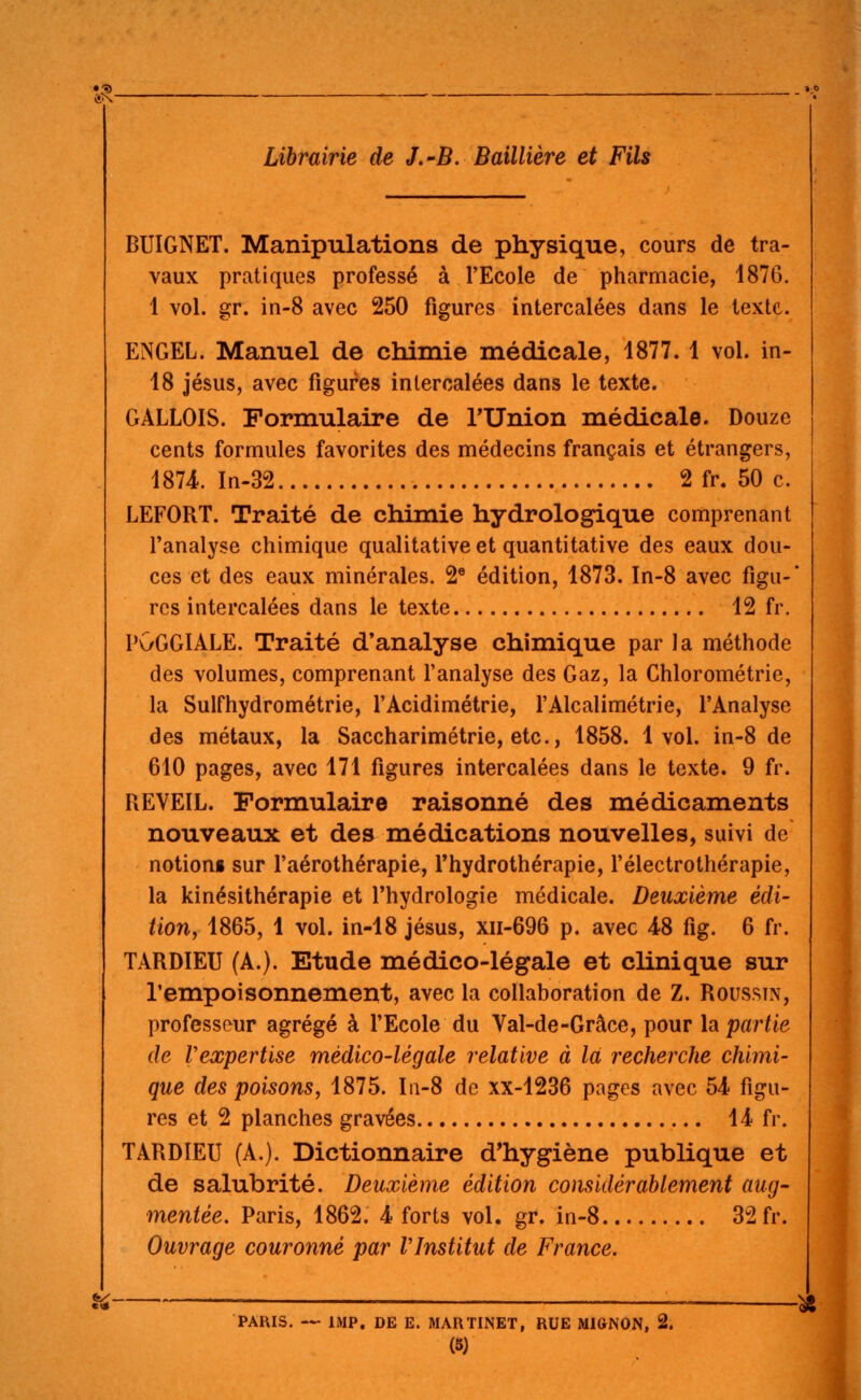 BUIGNET. Manipulations de physique, cours de tra- vaux pratiques professé à l'Ecole de pharmacie, 1876. 1 vol. gr. in-8 avec 250 figures intercalées dans le texte. ENGEL. Manuel de chimie médicale, 1877. 1 vol. in- 18 Jésus, avec figures intercalées dans le texte. GALLOIS. Formulaire de TUnion médicale. Douze cents formules favorites des médecins français et étrangers, 1874.. In-32 2 fr. 50 c. LEFORT. Traité de chimie hydrologique comprenant l'analyse chimique qualitative et quantitative des eaux dou- ces et des eaux minérales. 2® édition, 1873. In-8 avec figu-' rcs intercalées dans le texte 12 fr. PGGGIALE. Traité d'analyse chimique par la méthode des volumes, comprenant l'analyse des Gaz, la Chlorométrie, la Sulfhydrométrie, l'Acidimétrie, l'Alcalimétrie, l'Analyse des métaux, la Saccharimétrie, etc., 1858. 1vol. in-8 de 610 pages, avec 171 figures intercalées dans le texte. 9 fr. REVEIL. Formulaire raisonné des médicaments nouveaux et des médications nouvelles, suivi de notioni sur l'aérothérapie, l'hydrothérapie, l'électrothérapie, la kinésithérapie et l'hydrologie médicale. Deuxième édi- tion, 1865, 1 vol. in-18 jésus, xii-696 p. avec 4-8 fîg. 6 fr. TARDIEU (A.). Etude médico-légale et clinique sur l'empoisonnement, avec la collaboration de Z. Rousstn, professeur agrégé à l'Ecole du Val-de-Grâce, pour la partie de Vexpertise médico-légale relative à là recherche chimi- que des poisons y 1875. I11-8 de xx-1236 pages avec 54 figu- res et 2 planches gravées 14 fr. TARDIEU (A.). Dictionnaire d*hygiène publique et de salubrité. Deuxième édition considérablement aug- mentée. Paris, 1862. 4- forts vol. gr. in-8 32 fr. Ouvrage couronné par VInstitut de France. ^ ^ PARIS. — IMP. DE E. MARTINET, RUE MlttNON, 2.