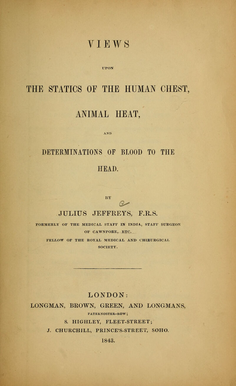 VIEWS THE STATICS OE THE HUMAN CHEST, ANIMAL HEAT, AND DETERMINATIONS OF BLOOD TO THE HEAD. BY JULIUS JEFFREYS, F.B.S. FORMERLY OF THE MEDICAL STAFF IN INDIA, STAFF SURGEON OF CAWNPORE, ETC. FELLOW OF THE ROYAL MEDICAL AND CHIRURGICAL SOCIETY. LONDON: LONGMAN, BROWN, GREEN, AND LONGMANS, PATERNOSTER-ROW ; S. HIGHLEY, FLEET-STREET; J. CHURCHILL, PRINCE'S-STREET, SOHO. 1843.