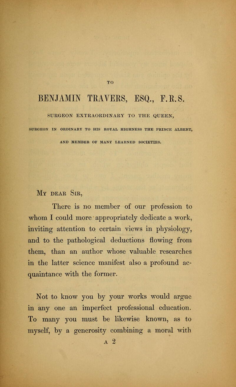 TO BENJAMIN TRAVERS, ESQ., F.R.S. SURGEON EXTRAORDINARY TO THE QUEEN, SURGEON IN ORDINARY TO HIS ROYAL HIGHNESS THE PRINCE ALBERT, AND MEMBER OF MANY LEARNED SOCIETIES. My dear Sir, There is no member of our profession to whom I could more appropriately dedicate a work, inviting attention to certain views in physiology, and to the pathological deductions flowing from them, than an author whose valuable researches in the latter science manifest also a profound ac- quaintance with the former. Not to know you by your works would argue in any one an imperfect professional education. To many you must be likewise known, as to myself, by a generosity combining a moral with a 2
