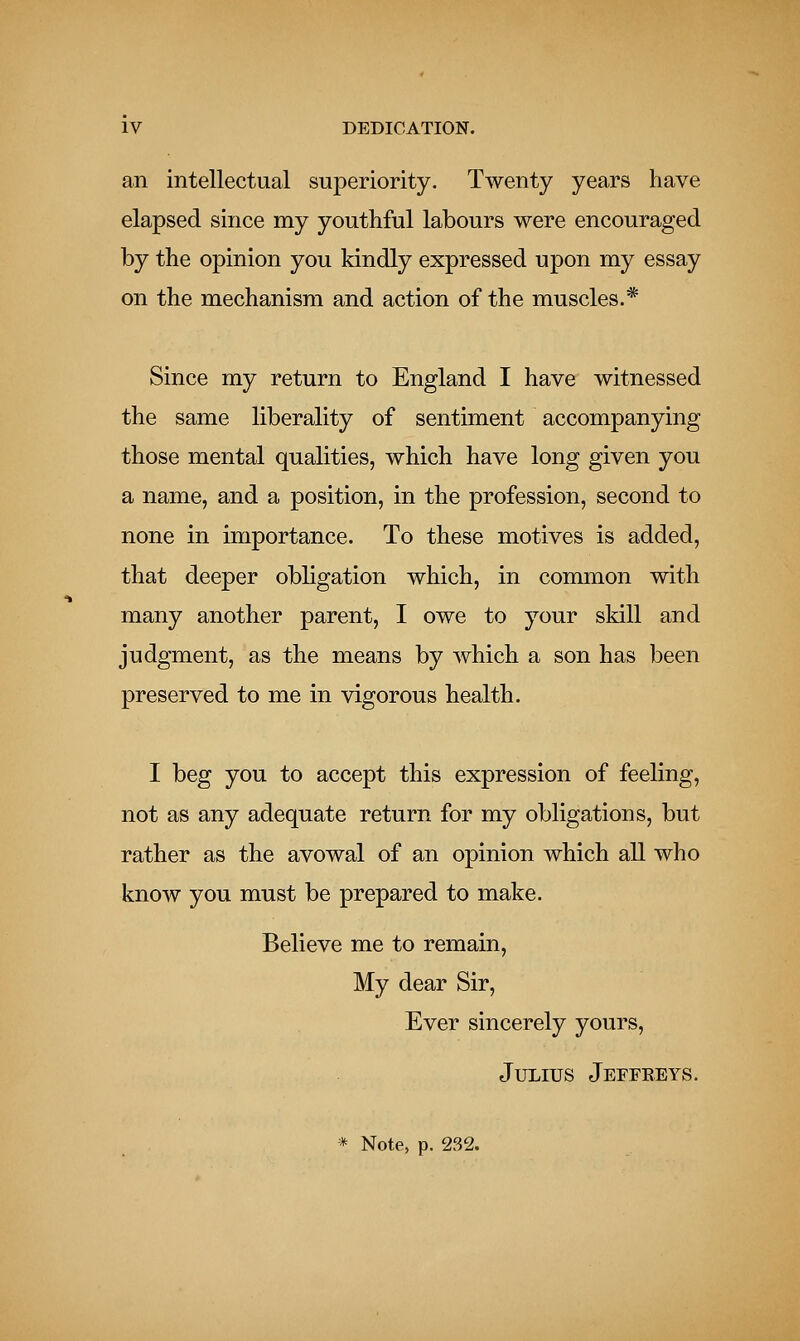 an intellectual superiority. Twenty years have elapsed since my youthful labours were encouraged by the opinion you kindly expressed upon my essay on the mechanism and action of the muscles.* Since my return to England I have witnessed the same liberality of sentiment accompanying those mental qualities, which have long given you a name, and a position, in the profession, second to none in importance. To these motives is added, that deeper obligation which, in common with many another parent, I owe to your skill and judgment, as the means by which a son has been preserved to me in vigorous health. I beg you to accept this expression of feeling, not as any adequate return for my obligations, but rather as the avowal of an opinion which all who know you must be prepared to make. Believe me to remain, My dear Sir, Ever sincerely yours, Julius Jeffkeys. * Note, p. 232.