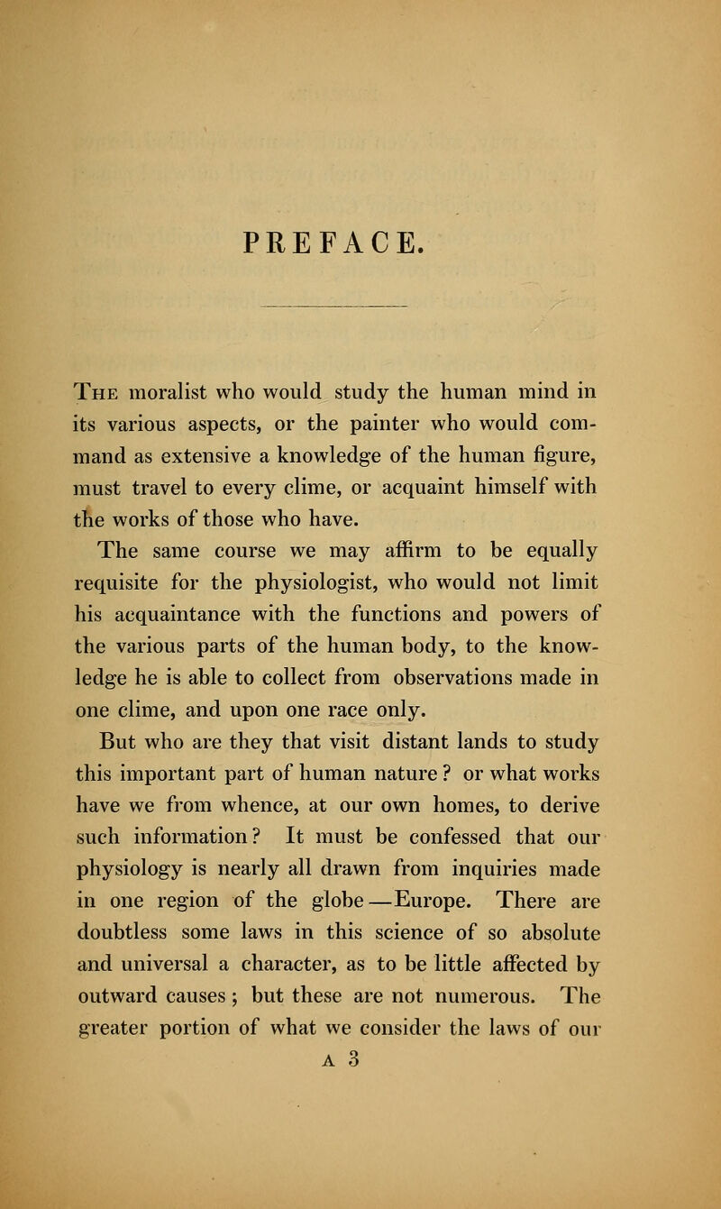 PREFACE. The moralist who would study the human mind in its various aspects, or the painter who would com- mand as extensive a knowledge of the human figure, must travel to every clime, or acquaint himself with the works of those who have. The same course we may affirm to be equally requisite for the physiologist, who would not limit his acquaintance with the functions and powers of the various parts of the human body, to the know- ledge he is able to collect from observations made in one clime, and upon one race only. But who are they that visit distant lands to study this important part of human nature ? or what works have we from whence, at our own homes, to derive such information? It must be confessed that our physiology is nearly all drawn from inquiries made in one region of the globe—Europe. There are doubtless some laws in this science of so absolute and universal a character, as to be little affected by outward causes ; but these are not numerous. The greater portion of what we consider the laws of our a 3