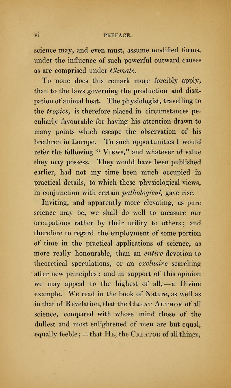 science may, and even must, assume modified forms, under the influence of such powerful outward causes as are comprised under Climate. To none does this remark more forcibly apply, than to the laws governing the production and dissi- pation of animal heat. The physiologist, travelling to the tropics, is therefore placed in circumstances pe- culiarly favourable for having his attention drawn to many points which escape the observation of his brethren in Europe. To such opportunities I would refer the following  Views, and whatever of value they may possess. They would have been published earlier, had not my time been much occupied in practical details, to which these physiological views, in conjunction with certain pathological, gave rise. Inviting, and apparently more elevating, as pure science may be, we shall do well to measure our occupations rather by their utility to others; and therefore to regard the employment of some portion of time in the practical applications of science, as more really honourable, than an entire devotion to theoretical speculations, or an exclusive searching after new principles : and in support of this opinion we may appeal to the highest of all,—a Divine example. We read in the book of Nature, as well as in that of Revelation, that the Great Author of all science, compared with whose mind those of the dullest and most enlightened of men are but equal, equally feeble;—that He, the Creator of all things,