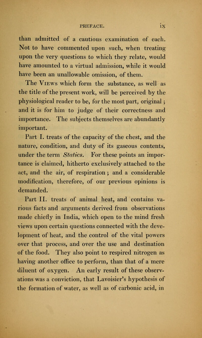 than admitted of a cautious examination of each. Not to have commented upon such, when treating upon the very questions to which they relate, would have amounted to a virtual admission, while it would have been an unallowable omission, of them. The Views which form the substance, as well as the title of the present work, will be perceived by the physiological reader to be, for the most part, original; and it is for him to judge of their correctness and importance. The subjects themselves are abundantly important. Part I. treats of the capacity of the chest, and the nature, condition, and duty of its gaseous contents, under the term Statics. For these points an impor- tance is claimed, hitherto exclusively attached to the act, and the air, of respiration; and a considerable modification, therefore, of our previous opinions is demanded. Part II. treats of animal heat, and contains va- rious facts and arguments derived from observations made chiefly in India, which open to the mind fresh views upon certain questions connected with the deve- lopment of heat, and the control of the vital powers over that process, and over the use and destination of the food. They also point to respired nitrogen as having another office to perform, than that of a mere diluent of oxygen. An early result of these observ- ations was a conviction, that Lavoisier's hypothesis of the formation of water, as well as of carbonic acid, in