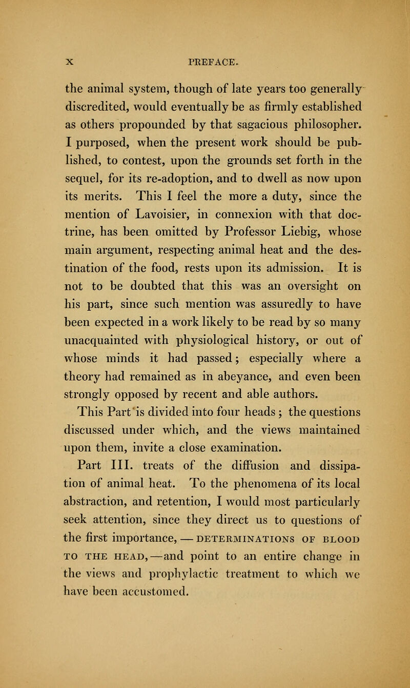 the animal system, though of late years too generally discredited, would eventually be as firmly established as others propounded by that sagacious philosopher. I purposed, when the present work should be pub- lished, to contest, upon the grounds set forth in the sequel, for its re-adoption, and to dwell as now upon its merits. This I feel the more a duty, since the mention of Lavoisier, in connexion with that doc- trine, has been omitted by Professor Liebig, whose main argument, respecting animal heat and the des- tination of the food, rests upon its admission. It is not to be doubted that this was an oversight on his part, since such mention was assuredly to have been expected in a work likely to be read by so many unacquainted with physiological history, or out of whose minds it had passed; especially where a theory had remained as in abeyance, and even been strongly opposed by recent and able authors. This Part is divided into four heads ; the questions discussed under which, and the views maintained upon them, invite a close examination. Part III. treats of the diffusion and dissipa- tion of animal heat. To the phenomena of its local abstraction, and retention, I would most particularly seek attention, since they direct us to questions of the first importance, — determinations of blood to the head,—and point to an entire change in the views and prophylactic treatment to which we have been accustomed.