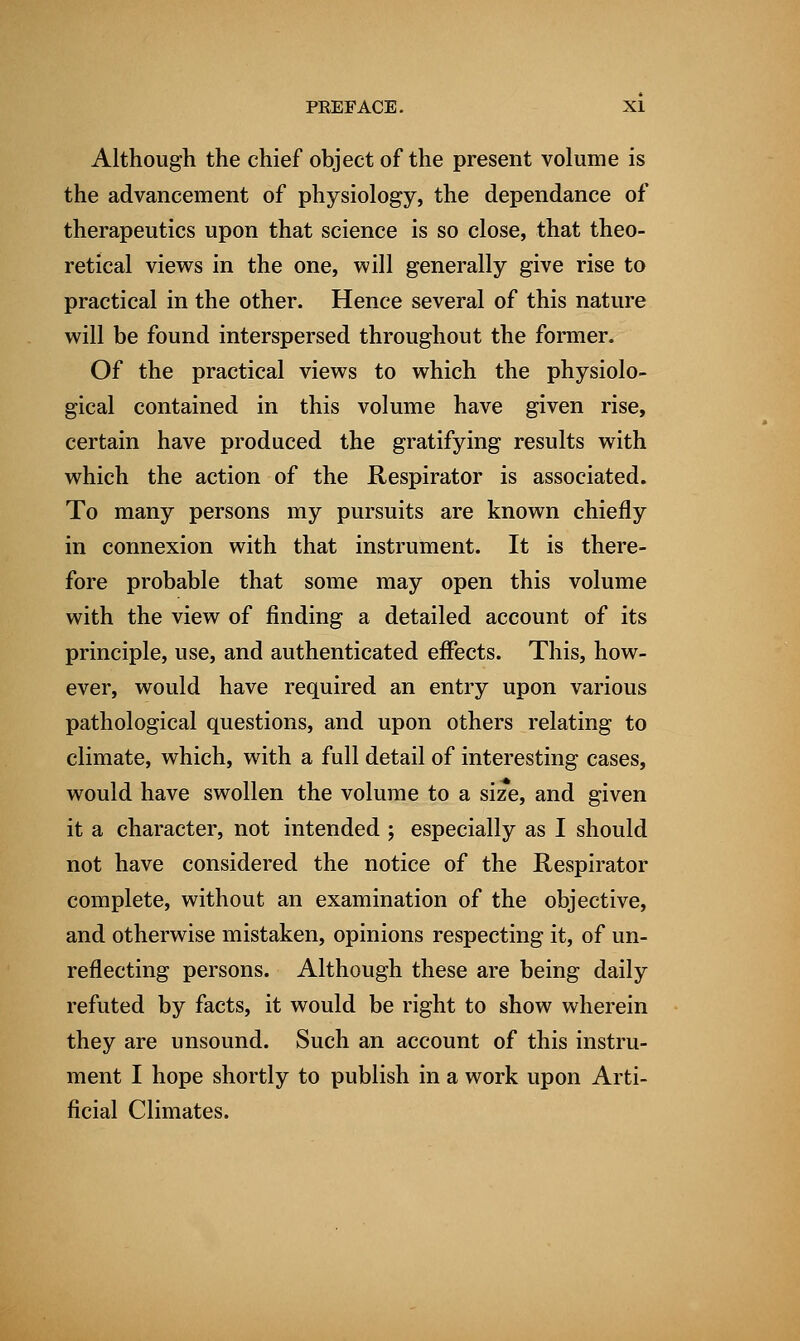 Although the chief object of the present volume is the advancement of physiology, the dependance of therapeutics upon that science is so close, that theo- retical views in the one, will generally give rise to practical in the other. Hence several of this nature will be found interspersed throughout the former. Of the practical views to which the physiolo- gical contained in this volume have given rise, certain have produced the gratifying results with which the action of the Respirator is associated. To many persons my pursuits are known chiefly in connexion with that instrument. It is there- fore probable that some may open this volume with the view of finding a detailed account of its principle, use, and authenticated effects. This, how- ever, would have required an entry upon various pathological questions, and upon others relating to climate, which, with a full detail of interesting cases, would have swollen the volume to a size, and given it a character, not intended ; especially as I should not have considered the notice of the Respirator complete, without an examination of the objective, and otherwise mistaken, opinions respecting it, of un- reflecting persons. Although these are being daily refuted by facts, it would be right to show wherein they are unsound. Such an account of this instru- ment I hope shortly to publish in a work upon Arti- ficial Climates.