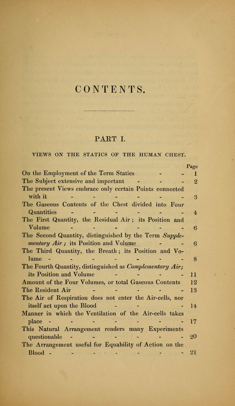 CONTENTS. PART I. VIEWS ON THE STATICS OF THE HUMAN CHEST. On the Employment of the Term Statics - - 1 The Subject extensive and important - - -2 The present Views embrace only certain Points connected with it ..-___ 3 The Gaseous Contents of the Chest divided into Four Quantities - - - - - -4 The First Quantity, the Residual Air ; its Position and Volume - - - - - - 6 The Second Quantity, distinguished by the Term Supple- mentary Air; its Position and Volume - - 6 The Third Quantity, the Breath ; its Position and Vo- lume - - - - - - -8 The Fourth Quantity, distinguished as Complementary Air; its Position and Volume - - - - 11 Amount of the Four Volumes, or total Gaseous Contents 12 The Resident Air - - - - - 13 The Air of Respiration does not enter the Air-cells, nor itself act upon the Blood - - - 14 Manner in which the Ventilation of the Air-cells takes place - - - - - - -17 This Natural Arrangement renders many Experiments questionable - - - - - - 20 The Arrangement useful for Equability of Action on the Blood - - - - - - - 21