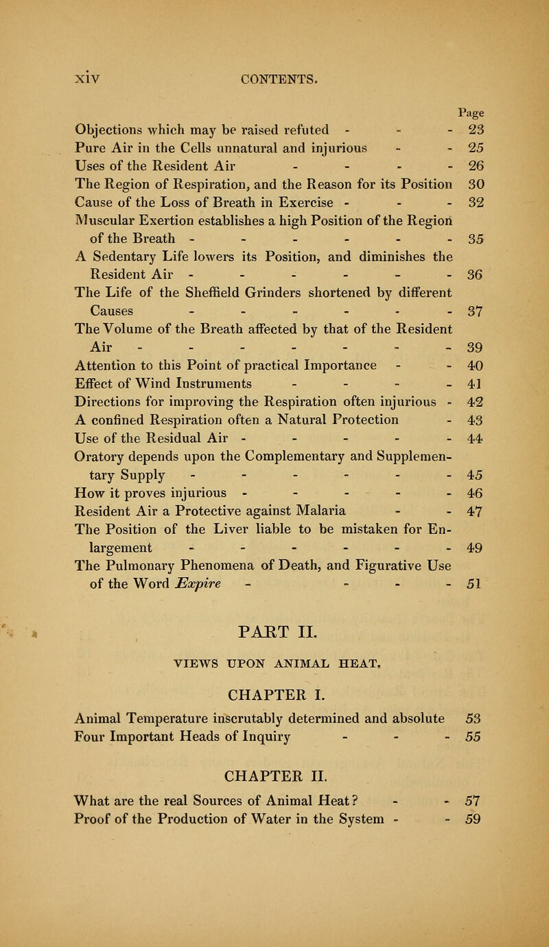 Objections which may be raised refuted - - -23 Pure Air in the Cells unnatural and injurious - -25 Uses of the Resident Air - - - - 26 The Region of Respiration, and the Reason for its Position 30 Cause of the Loss of Breath in Exercise - - - 32 Muscular Exertion establishes a high Position of the Region of the Breath - - - - - - 35 A Sedentary Life lowers its Position, and diminishes the Resident Air - - - - - - 36 The Life of the Sheffield Grinders shortened by different Causes - - - - - - 37 The Volume of the Breath affected by that of the Resident Air - - - - - - 39 Attention to this Point of practical Importance - - 40 Effect of Wind Instruments - - - - 41 Directions for improving the Respiration often injurious - 42 A confined Respiration often a Natural Protection - 43 Use of the Residual Air - - - - - 44 Oratory depends upon the Complementary and Supplemen- tary Supply - - - - - - 45 How it proves injurious - - - - - 46 Resident Air a Protective against Malaria - - 47 The Position of the Liver liable to be mistaken for En- largement - - - - - - 49 The Pulmonary Phenomena of Death, and Figurative Use of the Word Expire - - - - 51 PAET II. VIEWS UPON ANIMAL HEAT. CHAPTER I. Animal Temperature inscrutably determined and absolute 53 Four Important Heads of Inquiry - - -55 CHAPTER II. What are the real Sources of Animal Heat ? - 57 Proof of the Production of Water in the System - - 59