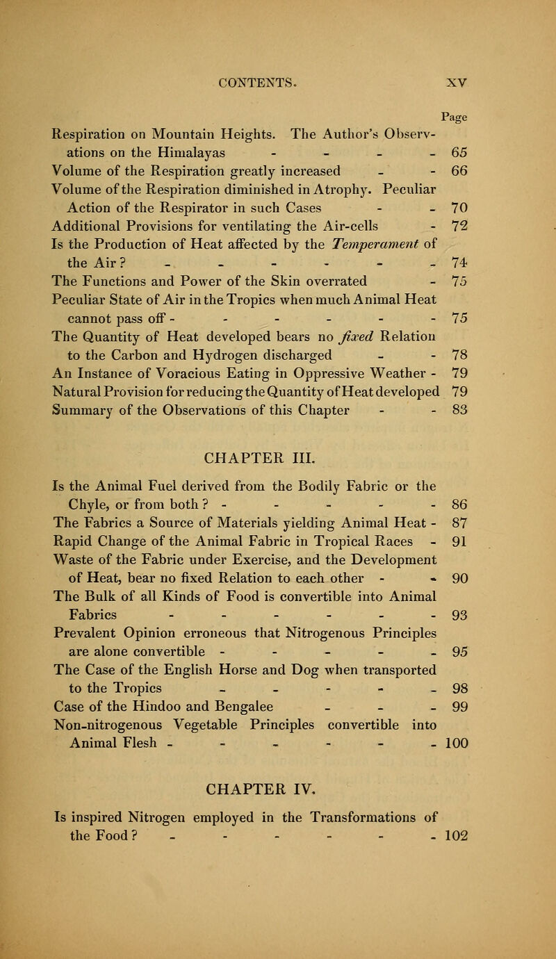 Page Respiration on Mountain Heights. The Author's Observ- ations on the Himalayas - - - -65 Volume of the Respiration greatly increased - -66 Volume of the Respiration diminished in Atrophy. Peculiar Action of the Respirator in such Cases - - 70 Additional Provisions for ventilating the Air-cells - 72 Is the Production of Heat affected by the Temperament of the Air ? - - - - - 74 The Functions and Power of the Skin overrated - 75 Peculiar State of Air in the Tropics when much Animal Heat cannot pass off - - - - - - 75 The Quantity of Heat developed bears no fixed Relation to the Carbon and Hydrogen discharged - - 78 An Instance of Voracious Eating in Oppressive Weather - 79 Natural Provision for reducing the Quantity of Heat developed 79 Summary of the Observations of this Chapter - - 83 CHAPTER III. Is the Animal Fuel derived from the Bodily Fabric or the Chyle, or from both ? - - - - - 86 The Fabrics a Source of Materials yielding Animal Heat - 87 Rapid Change of the Animal Fabric in Tropical Races - 91 Waste of the Fabric under Exercise, and the Development of Heat, bear no fixed Relation to each other - - 90 The Bulk of all Kinds of Food is convertible into Animal Fabrics - - - - - - 93 Prevalent Opinion erroneous that Nitrogenous Principles are alone convertible - - - - - 95 The Case of the English Horse and Dog when transported to the Tropics - - - - - 98 Case of the Hindoo and Bengalee - - - 99 Non-nitrogenous Vegetable Principles convertible into Animal Flesh - - - - - -100 CHAPTER IV. Is inspired Nitrogen employed in the Transformations of the Food? - - - - - - 102