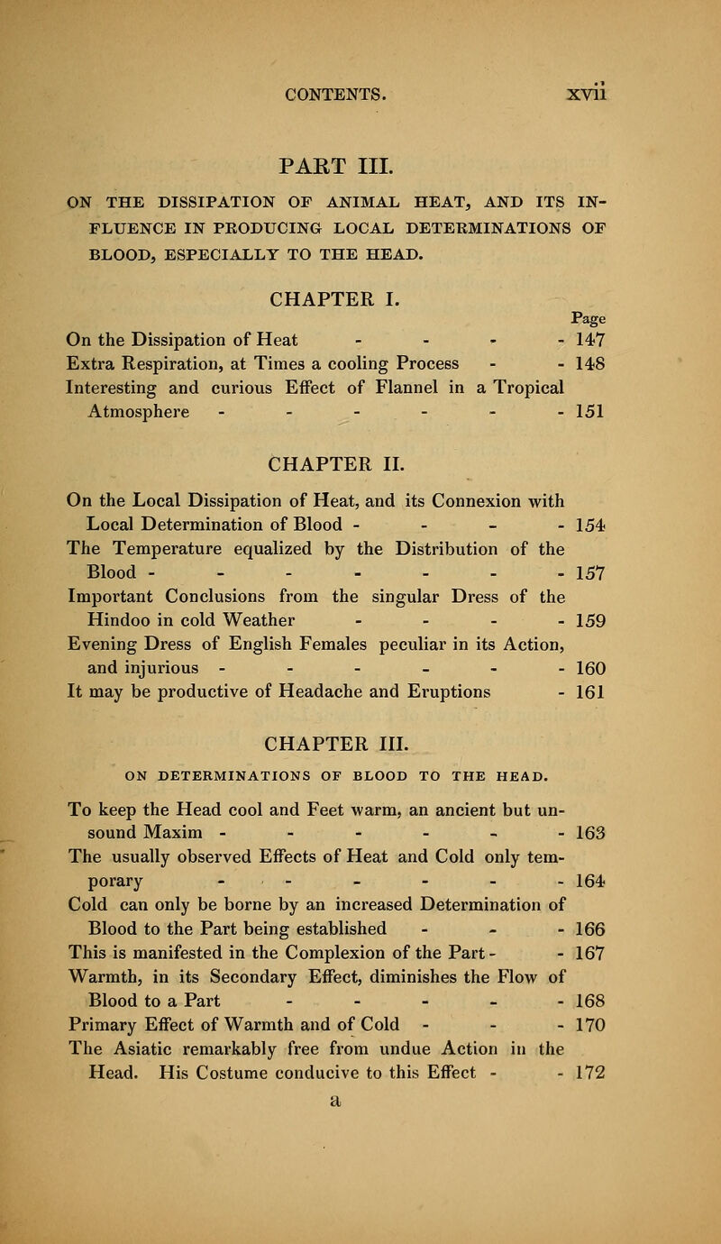 PART III. ON THE DISSIPATION OF ANIMAL HEAT, AND ITS IN- FLUENCE IN PRODUCING LOCAL DETERMINATIONS OF BLOOD, ESPECIALLY TO THE HEAD. CHAPTER I. Page On the Dissipation of Heat - 147 Extra Respiration, at Times a cooling Process - - 148 Interesting and curious Effect of Flannel in a Tropical Atmosphere ------ 151 CHAPTER II. On the Local Dissipation of Heat, and its Connexion with Local Determination of Blood - 154 The Temperature equalized by the Distribution of the Blood - - - - - - - 157 Important Conclusions from the singular Dress of the Hindoo in cold Weather - - - - 159 Evening Dress of English Females peculiar in its Action, and injurious - - - - - -160 It may be productive of Headache and Eruptions - 161 CHAPTER III. ON DETERMINATIONS OF BLOOD TO THE HEAD. To keep the Head cool and Feet warm, an ancient but un- sound Maxim - - - - - -163 The usually observed Effects of Heat and Cold only tem- porary ■ - - - - - 164 Cold can only be borne by an increased Determination of Blood to the Part being established - - - 166 This is manifested in the Complexion of the Part - - 167 Warmth, in its Secondary Effect, diminishes the Flow of Blood to a Part - - - - - 168 Primary Effect of Warmth and of Cold - - - 170 The Asiatic remarkably free from undue Action in the Head. His Costume conducive to this Effect - - 172