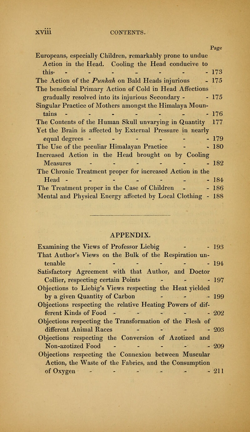 Page Europeans, especially Children, remarkably prone to undue Action in the Head. Cooling the Head conducive to this- - - - - - - - 173 The Action of the Punkah on Bald Heads injurious , - 175 The beneficial Primary Action of Cold in Head Affections gradually resolved into its injurious Secondary - - 175 Singular Practice of Mothers amongst the Himalaya Moun- tains -.---_- 176 The Contents of the Human Skull unvarying in Quantity 177 Yet the Brain is affected by External Pressure in nearly equal degrees - - - - - -179 The Use of the peculiar Himalayan Practice - - 180 Increased Action in the Head brought on by Cooling Measures - - - - - - 182 The Chronic Treatment proper for increased Action in the Head - - - - - - - 184 The Treatment proper in the Case of Children - - 186 Mental and Physical Energy affected by Local Clothing - 188 APPENDIX. Examining the Views of Professor Liebig - - 193 That Author's Views on the Bulk of the Respiration un- tenable .- 194 Satisfactory Agreement with that Author, and Doctor Collier, respecting certain Points - - - 197 Objections to Liebig's Views respecting the Heat yielded by a given Quantity of Carbon - - - 199 Objections respecting the relative Heating Powers of dif- ferent Kinds of Food ----- 202 Objections respecting the Transformation of the Flesh of different Animal Races - 203 Objections respecting the Conversion of Azotized and Non-azotized Food ----- 209 Objections respecting the Connexion between Muscular Action, the Waste of the Fabrics, and the Consumption of Oxygen - - - - - -211