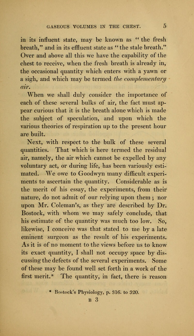 in its influent state, may be known as  the fresh breath, and in its effluent state as  the stale breath. Over and above all this we have the capability of the chest to receive, when the fresh breath is already in, the occasional quantity which enters with a yawn or a sigh, and which may be termed the complementary air. When we shall duly consider the importance of each of these several bulks of air, the fact must ap- pear curious that it is the breath alone which is made the subject of speculation, and upon which the various theories of respiration up to the present hour are built. Next, with respect to the bulk of these several quantities. That which is here termed the residual air, namely, the air which cannot be expelled by any voluntary act, or during life, has been variously esti- mated. We owe to Goodwyn many difficult experi- ments to ascertain the quantity. Considerable as is the merit of his essay, the experiments, from their nature, do not admit of our relying upon them ; nor upon Mr. Coleman's, as they are described by Dr. Bostock, with whom we may safely conclude, that his estimate of the quantity was much too low. So, likewise, I conceive was that stated to me by a late eminent surgeon as the result of his experiments. As it is of no moment to the views before us to know its exact quantity, I shall not occupy space by dis- cussing the defects of the several experiments. Some of these may be found well set forth in a work of the first merit.* The quantity, in fact, there is reason * Bostock's Physiology, p. 316. to 320. B 3