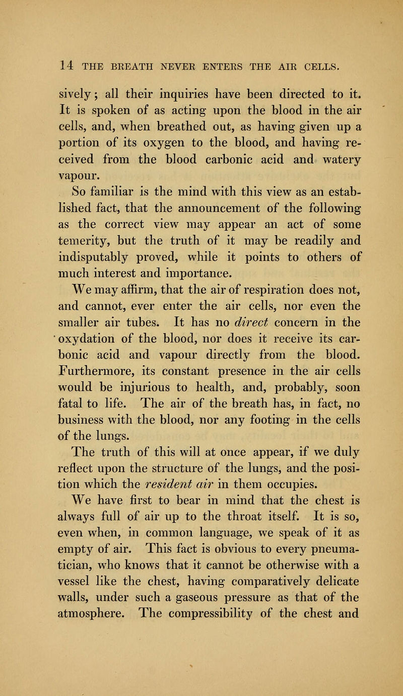 sively; all their inquiries have been directed to it. It is spoken of as acting upon the blood in the air cells, and, when breathed out, as having given up a portion of its oxygen to the blood, and having re- ceived from the blood carbonic acid and watery vapour. So familiar is the mind with this view as an estab- lished fact, that the announcement of the following as the correct view may appear an act of some temerity, but the truth of it may be readily and indisputably proved, while it points to others of much interest and importance. We may affirm, that the air of respiration does not, and cannot, ever enter the air cells, nor even the smaller air tubes. It has no direct concern in the oxydation of the blood, nor does it receive its car- bonic acid and vapour directly from the blood. Furthermore, its constant presence in the air cells would be injurious to health, and, probably, soon fatal to life. The air of the breath has, in fact, no business with the blood, nor any footing in the cells of the lungs. The truth of this will at once appear, if we duly reflect upon the structure of the lungs, and the posi- tion which the resident air in them occupies. We have first to bear in mind that the chest is always full of air up to the throat itself. It is so, even when, in common language, we speak of it as empty of air. This fact is obvious to every pneuma- tician, who knows that it cannot be otherwise with a vessel like the chest, having comparatively delicate walls, under such a gaseous pressure as that of the atmosphere. The compressibility of the chest and