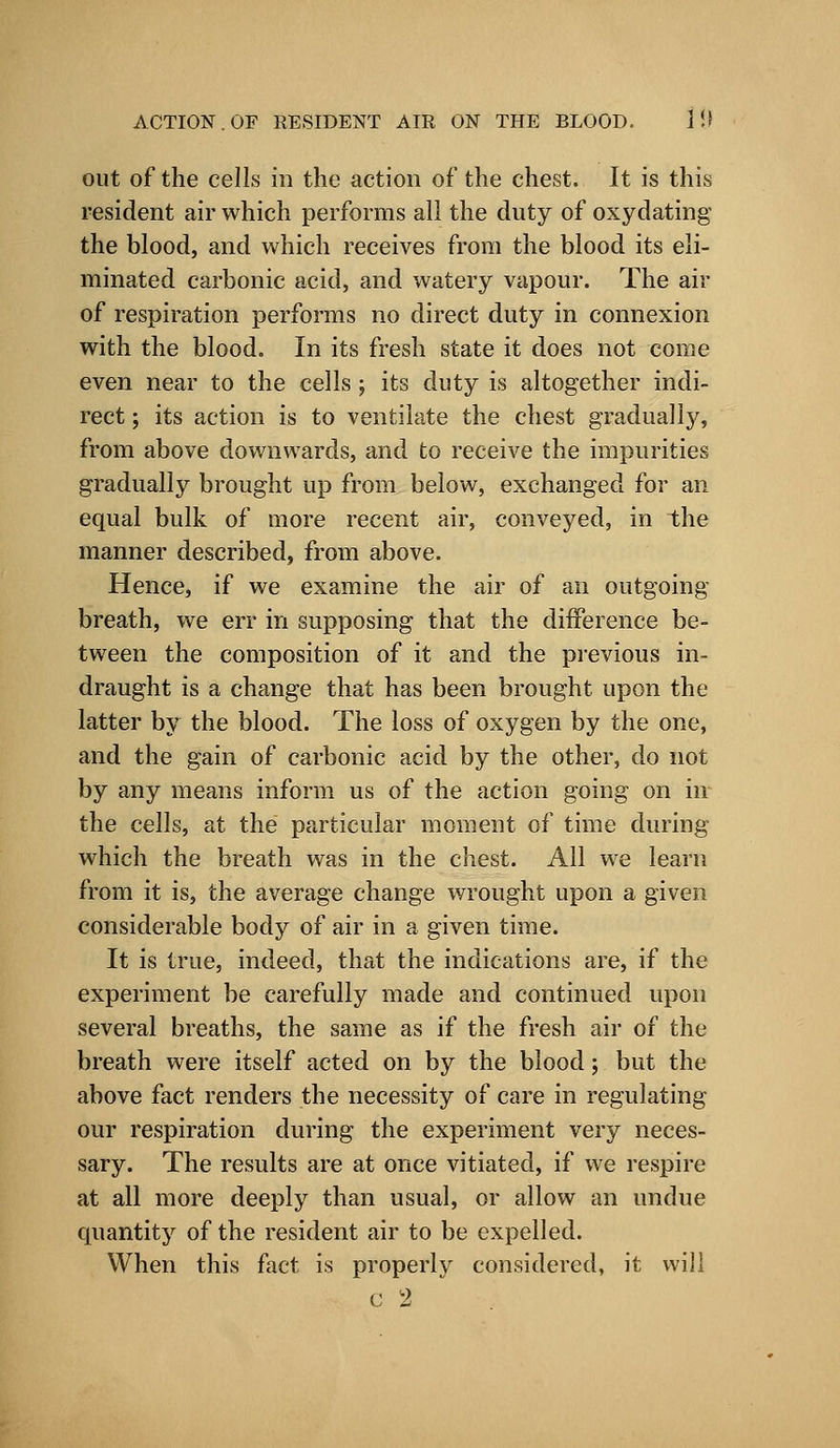 out of the cells in the action of the chest. It is this resident air which performs all the duty of oxydating the blood, and which receives from the blood its eli- minated carbonic acid, and watery vapour. The air of respiration performs no direct duty in connexion with the blood. In its fresh state it does not come even near to the cells; its duty is altogether indi- rect ; its action is to ventilate the chest gradually, from above downwards, and to receive the impurities gradually brought up from below, exchanged for an equal bulk of more recent air, conveyed, in the manner described, from above. Hence, if we examine the air of an outgoing- breath, we err in supposing that the difference be- tween the composition of it and the previous in- draught is a change that has been brought upon the latter by the blood. The loss of oxygen by the one, and the gain of carbonic acid by the other, do not by any means inform us of the action going on in the cells, at the particular moment of time during which the breath was in the chest. All we learn from it is, the average change wrought upon a given considerable body of air in a given time. It is true, indeed, that the indications are, if the experiment be carefully made and continued upon several breaths, the same as if the fresh air of the breath were itself acted on by the blood; but the above fact renders the necessity of care in regulating our respiration during the experiment very neces- sary. The results are at once vitiated, if we respire at all more deeply than usual, or allow an undue quantity of the resident air to be expelled. When this fact is properly considered, it will