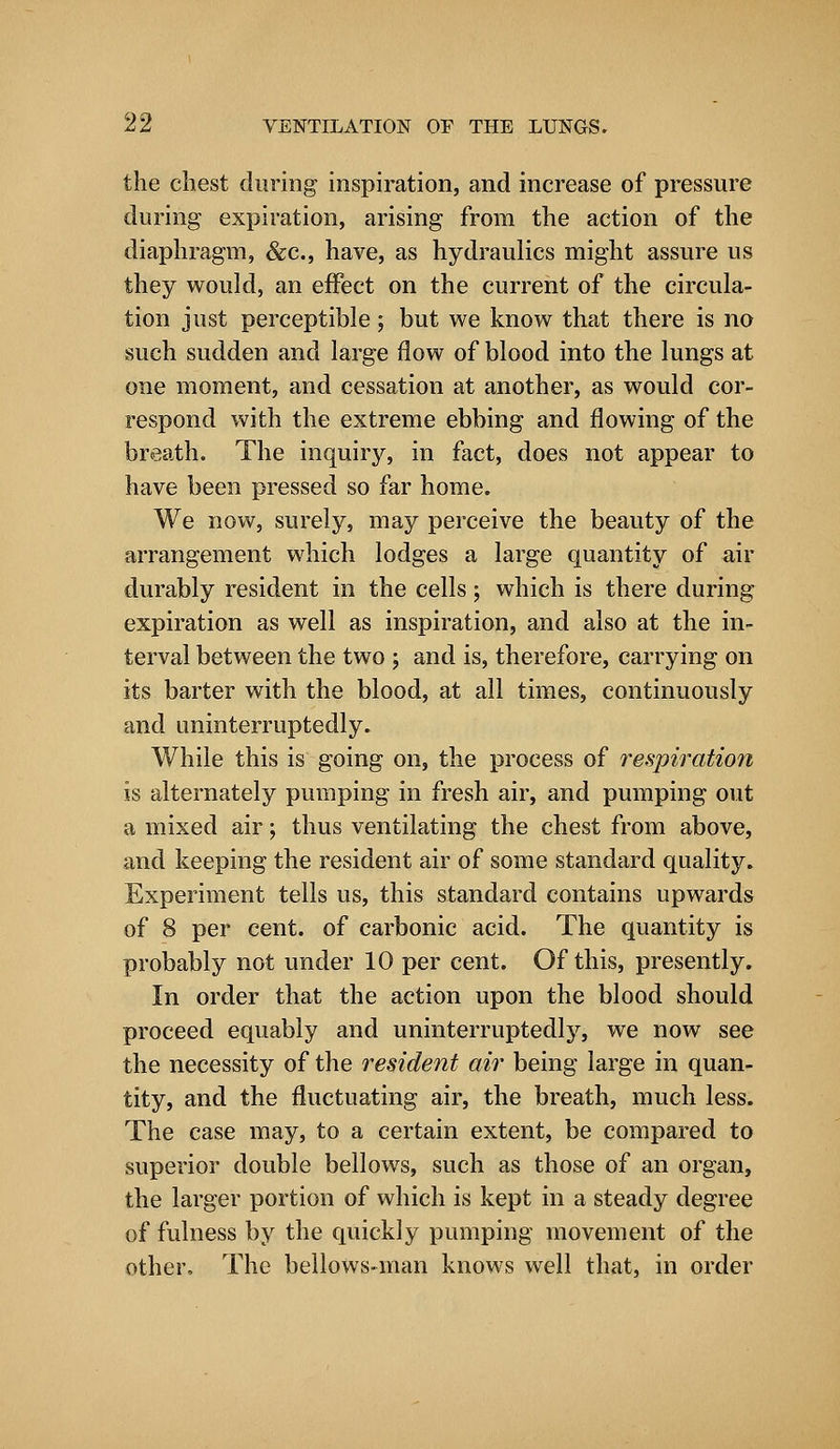 the chest during inspiration, and increase of pressure during expiration, arising from the action of the diaphragm, &c, have, as hydraulics might assure us they would, an effect on the current of the circula- tion just perceptible; but we know that there is no such sudden and large flow of blood into the lungs at one moment, and cessation at another, as would cor- respond with the extreme ebbing and flowing of the breath. The inquiry, in fact, does not appear to have been pressed so far home. We now, surely, may perceive the beauty of the arrangement which lodges a large quantity of air durably resident in the cells; which is there during expiration as well as inspiration, and also at the in- terval between the two ; and is, therefore, carrying on its barter with the blood, at all times, continuously and uninterruptedly. While this is going on, the process of respiration is alternately pumping in fresh air, and pumping out a mixed air; thus ventilating the chest from above, and keeping the resident air of some standard quality. Experiment tells us, this standard contains upwards of 8 per cent, of carbonic acid. The quantity is probably not under 10 per cent. Of this, presently. In order that the action upon the blood should proceed equably and uninterruptedly, we now see the necessity of the resident air being large in quan- tity, and the fluctuating air, the breath, much less. The case may, to a certain extent, be compared to superior double bellows, such as those of an organ, the larger portion of which is kept in a steady degree of fulness by the quickly pumping movement of the other, The bellows-man knows well that, in order