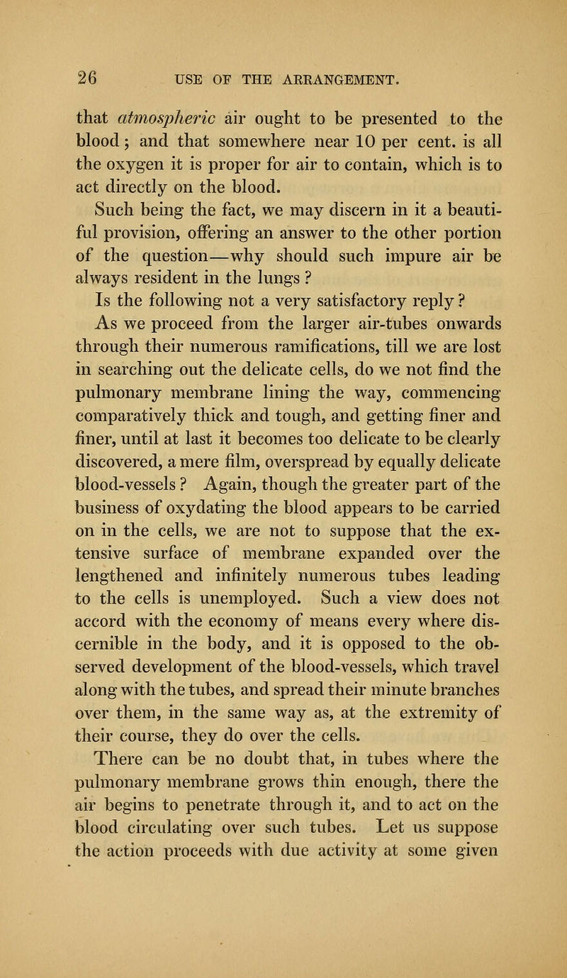 that atmospheric air ought to be presented to the blood; and that somewhere near 10 per cent, is all the oxygen it is proper for air to contain, which is to act directly on the blood. Such being the fact, we may discern in it a beauti- ful provision, offering an answer to the other portion of the question—why should such impure air be always resident in the lungs ? Is the following not a very satisfactory reply ? As we proceed from the larger air-tubes onwards through their numerous ramifications, till we are lost in searching out the delicate cells, do we not find the pulmonary membrane lining the way, commencing comparatively thick and tough, and getting finer and finer, until at last it becomes too delicate to be clearly discovered, a mere film, overspread by equally delicate blood-vessels ? Again, though the greater part of the business of oxydating the blood appears to be carried on in the cells, we are not to suppose that the ex- tensive surface of membrane expanded over the lengthened and infinitely numerous tubes leading to the cells is unemployed. Such a view does not accord with the economy of means every where dis- cernible in the body, and it is opposed to the ob- served development of the blood-vessels, which travel along with the tubes, and spread their minute branches over them, in the same way as, at the extremity of their course, they do over the cells. There can be no doubt that, in tubes where the pulmonary membrane grows thin enough, there the air begins to penetrate through it, and to act on the blood circulating over such tubes. Let us suppose the action proceeds with due activity at some given