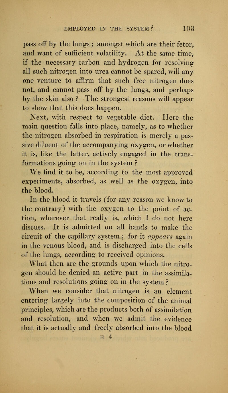 pass off by the lungs ; amongst which are their fetor, and want of sufficient volatility. At the same time, if the necessary carbon and hydrogen for resolving all such nitrogen into urea cannot be spared, will any one venture to affirm that such free nitrogen does not, and cannot pass off by the lungs, and perhaps by the skin also ? The strongest reasons will appear to show that this does happen. Next, with respect to vegetable diet. Here the main question falls into place, namely, as to whether the nitrogen absorbed in respiration is merely a pas- sive diluent of the accompanying oxygen, or whether it is, like the latter, actively engaged in the trans- formations going on in the system ? We find it to be, according to the most approved experiments, absorbed, as well as the oxygen, into the blood. In the blood it travels (for any reason we know to the contrary) with the oxygen to the point of ac- tion, wherever that really is, which I do not here discuss. It is admitted on all hands to make the circuit of the capillary system; for it appears again in the venous blood, and is discharged into the cells of the lungs, according to received opinions. What then are the grounds upon which the nitro- gen should be denied an active part in the assimila- tions and resolutions going on in the system ? When we consider that nitrogen is an element entering largely into the composition of the animal principles, which are the products both of assimilation and resolution, and when we admit the evidence that it is actually and freely absorbed into the blood H 4