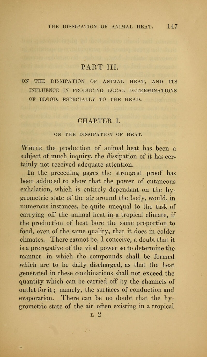 PART III. ON THE DISSIPATION OF ANIMAL HEAT, AND ITS INFLUENCE IN PRODUCING LOCAL DETERMINATIONS OF BLOOD, ESPECIALLY TO THE HEAD. CHAPTER I. ON THE DISSIPATION OF HEAT. While the production of animal heat has been a subject of much inquiry, the dissipation of it has cer- tainly not received adequate attention. In the preceding pages the strongest proof has been adduced to show that the power of cutaneous exhalation, which is entirely dependant on the hy- grometric state of the air around the body, would, in numerous instances, be quite unequal to the task of carrying off the animal heat hxa tropical climate, if the production of heat bore the same proportion to food, even of the same quality, that it does in colder climates. There cannot be, I conceive, a doubt that it is a prerogative of the vital power so to determine the manner in which the compounds shall be formed which are to be daily discharged, as that the heat generated in these combinations shall not exceed the quantity which can be carried off by the channels of outlet for it; namely, the surfaces of conduction and evaporation. There can be no doubt that the hy- grometric state of the air often existing in a tropical l 2