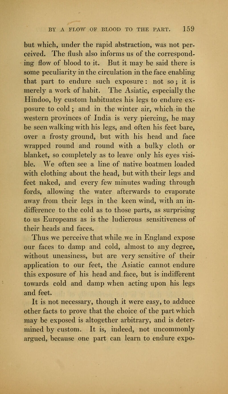 but which, under the rapid abstraction, was not per- ceived. The flush also informs us of the correspond- ing flow of blood to it. But it may be said there is some peculiarity in the circulation in the face enabling that part to endure such exposure: not so; it is merely a work of habit. The Asiatic, especially the Hindoo, by custom habituates his legs to endure ex- posure to cold; and in the winter air, which in the western provinces of India is very piercing, he may be seen walking with his legs, and often his feet bare, over a frosty ground, but with his head and face wrapped round and round with a bulky cloth or blanket, so completely as to leave only his eyes visi- ble. We often see a line of native boatmen loaded with clothing about the head, but with their legs and feet naked, and every few minutes wading through fords, allowing the water afterwards to evaporate away from their legs in the keen wind, with an in- difference to the cold as to those parts, as surprising to us Europeans as is the ludicrous sensitiveness of their heads and faces. Thus we perceive that while we in England expose our faces to damp and cold, almost to any degree, without uneasiness, but are very sensitive of their application to our feet, the Asiatic cannot endure this exposure of his head and face, but is indifferent towards cold and damp when acting upon his legs and feet. It is not necessary, though it were easy, to adduce other facts to prove that the choice of the part which may be exposed is altogether arbitrary, and is deter- mined by custom. It is, indeed, not uncommonly argued, because one part can learn to endure expo-