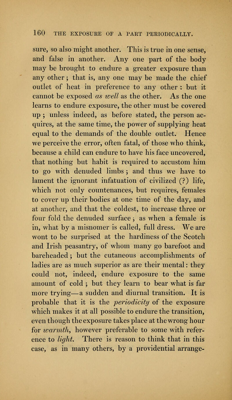 sure, so also might another. This is true in one sense, and false in another. Any one part of the body may be brought to endure a greater exposure than any other; that is, any one may be made the chief outlet of heat in preference to any other : but it cannot be exposed as well as the other. As the one learns to endure exposure, the other must be covered up ; unless indeed, as before stated, the person ac- quires, at the same time, the power of supplying heat equal to the demands of the double outlet. Hence we perceive the error, often fatal, of those who think, because a child can endure to have his face uncovered, that nothing but habit is required to accustom him to go with denuded limbs ; and thus we have to lament the ignorant infatuation of civilized (?) life, which not only countenances, but requires, females to cover up their bodies at one time of the day, and at another, and that the coldest, to increase three or four fold the denuded surface ; as when a female is in, what by a misnomer is called, full dress. We are wont to be surprised at the hardiness of the Scotch and Irish peasantry, of whom many go barefoot and bareheaded; but the cutaneous accomplishments of ladies are as much superior as are their mental: they could not, indeed, endure exposure to the same amount of cold ; but they learn to bear what is far more trying—a sudden and diurnal transition. It is probable that it is the periodicity of the exposure which makes it at all possible to endure the transition, even though the exposure takes place at the wrong hour for warmth, however preferable to some with refer- ence to light. There is reason to think that in this case, as in many others, by a providential arrange-