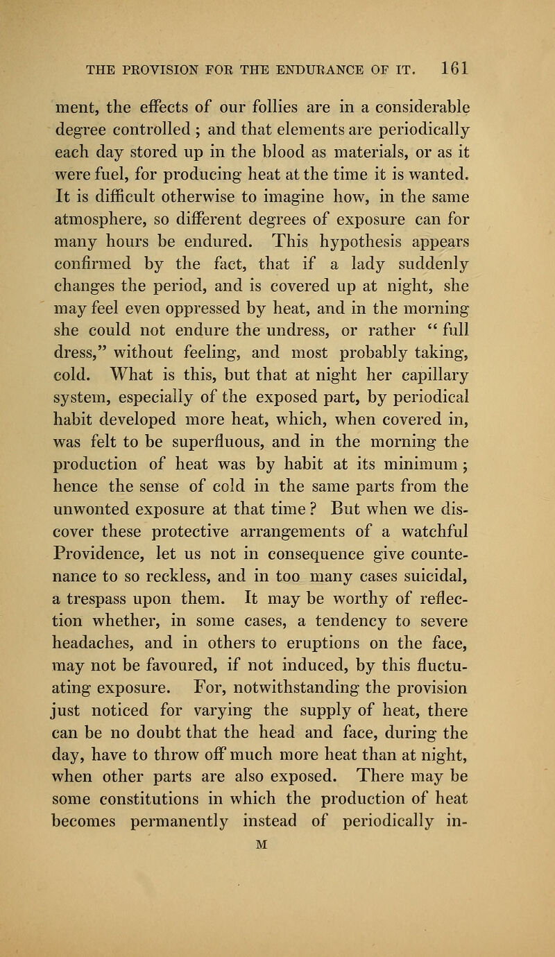 ment, the effects of our follies are in a considerable degree controlled ; and that elements are periodically each day stored up in the blood as materials, or as it were fuel, for producing heat at the time it is wanted. It is difficult otherwise to imagine how, in the same atmosphere, so different degrees of exposure can for many hours be endured. This hypothesis appears confirmed by the fact, that if a lady suddenly changes the period, and is covered up at night, she may feel even oppressed by heat, and in the morning she could not endure the undress, or rather  full dress, without feeling, and most probably taking, cold. What is this, but that at night her capillary system, especially of the exposed part, by periodical habit developed more heat, which, when covered in, was felt to be superfluous, and in the morning the production of heat was by habit at its minimum ; hence the sense of cold in the same parts from the unwonted exposure at that time ? But when we dis- cover these protective arrangements of a watchful Providence, let us not in consequence give counte- nance to so reckless, and in too many cases suicidal, a trespass upon them. It may be worthy of reflec- tion whether, in some cases, a tendency to severe headaches, and in others to eruptions on the face, may not be favoured, if not induced, by this fluctu- ating exposure. For, notwithstanding the provision just noticed for varying the supply of heat, there can be no doubt that the head and face, during the day, have to throw off much more heat than at night, when other parts are also exposed. There may be some constitutions in which the production of heat becomes permanently instead of periodically in- M