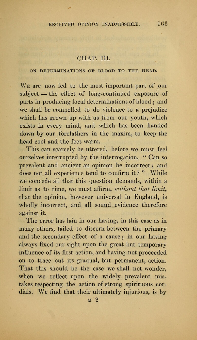 CHAP. III. ON DETERMINATIONS OF BLOOD TO THE HEAD. We are now led to the most important part of our subject — the effect of long-continued exposure of parts in producing local determinations of blood; and we shall be compelled to do violence to a prejudice which has grown up with us from our youth, which exists in every mind, and which has been handed down by our forefathers in the maxim, to keep the head cool and the feet warm. This can scarcely be uttered, before we must feel ourselves interrupted by the interrogation,  Can so prevalent and ancient an opinion be incorrect; and does not all experience tend to confirm it ?  While we concede all that this question demands, within a limit as to time, we must affirm, without that limit, that the opinion, however universal in England, is wholly incorrect, and all sound evidence therefore against it. The error has lain in our having, in this case as in many others, failed to discern between the primary and the secondary effect of a cause; in our having always fixed our sight upon the great but temporary influence of its first action, and having not proceeded on to trace out its gradual, but permanent, action. That this should be the case we shall not wonder, when we reflect upon the widely prevalent mis- takes respecting the action of strong spirituous cor- dials. We find that their ultimately injurious, is by m 2